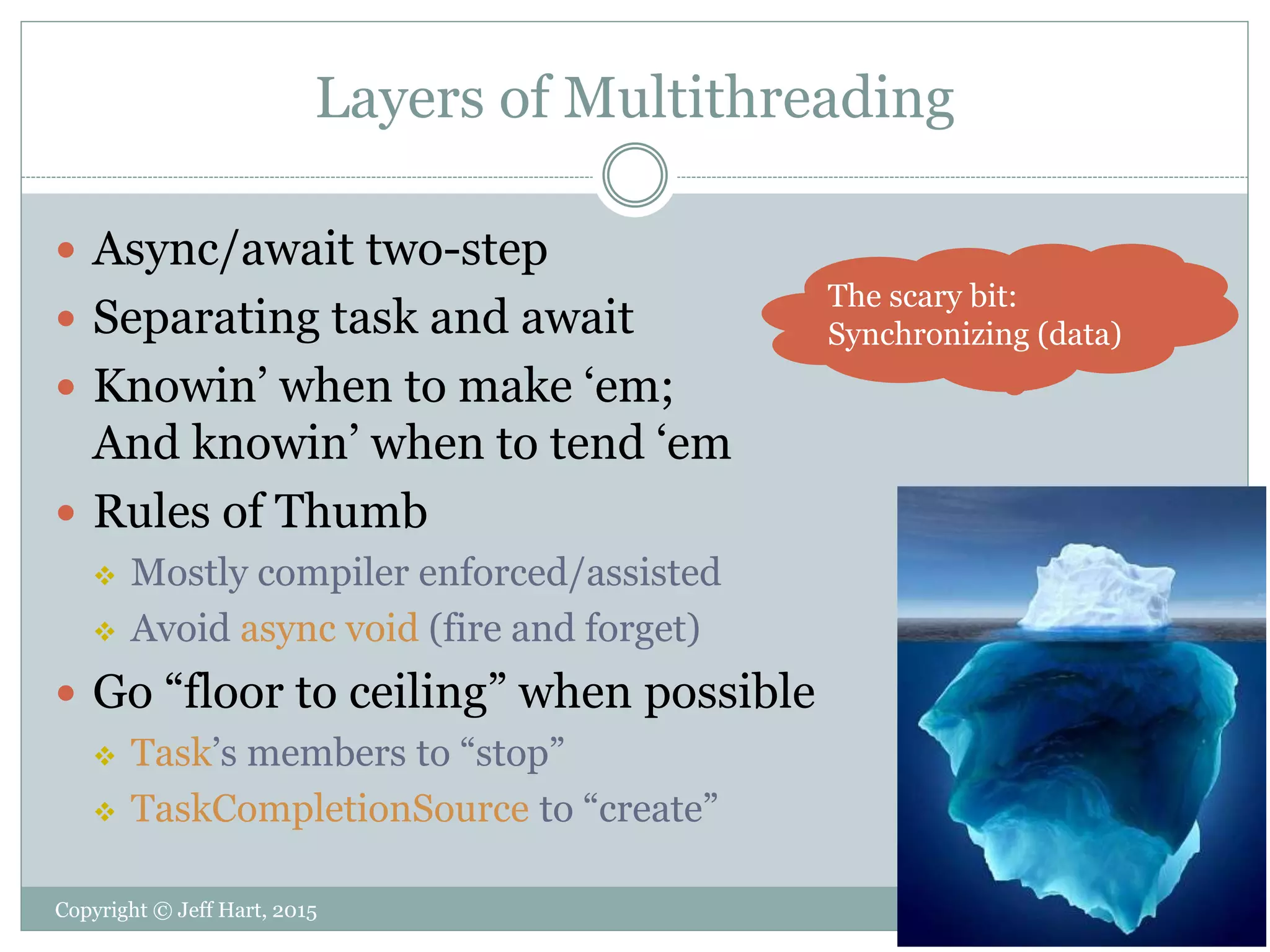 Layers of Multithreading
 Async/await two-step
 Separating task and await
 Knowin’ when to make ‘em;
And knowin’ when to tend ‘em
 Rules of Thumb
 Mostly compiler enforced/assisted
 Avoid async void (fire and forget)
 Go “floor to ceiling” when possible
 Task’s members to “stop”
 TaskCompletionSource to “create”
The scary bit:
Synchronizing (data)
Copyright © Jeff Hart, 2015
 