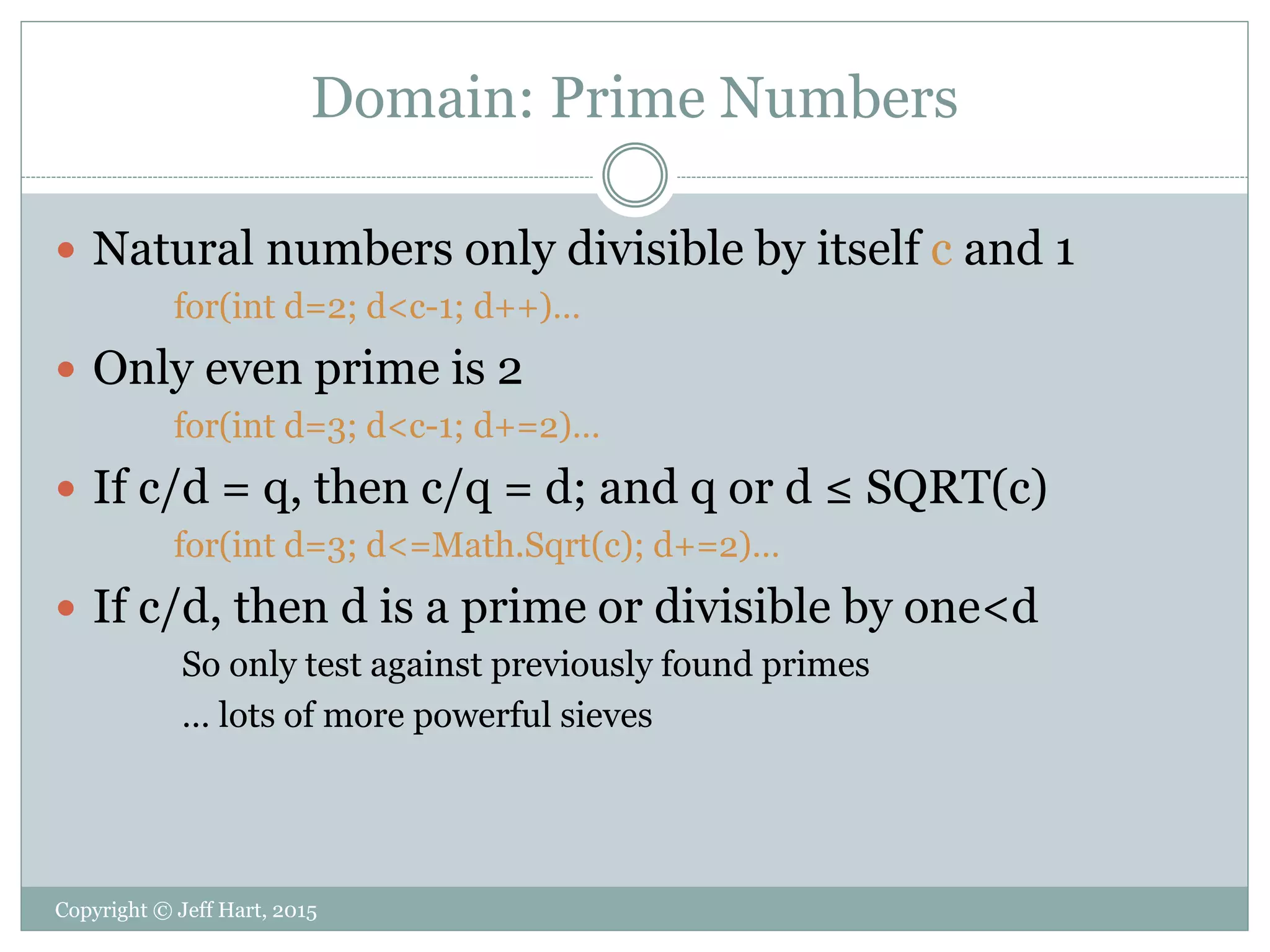 Domain: Prime Numbers
 Natural numbers only divisible by itself c and 1
for(int d=2; d<c-1; d++)…
 Only even prime is 2
for(int d=3; d<c-1; d+=2)…
 If c/d = q, then c/q = d; and q or d ≤ SQRT(c)
for(int d=3; d<=Math.Sqrt(c); d+=2)…
 If c/d, then d is a prime or divisible by one<d
So only test against previously found primes
… lots of more powerful sieves
Copyright © Jeff Hart, 2015
 