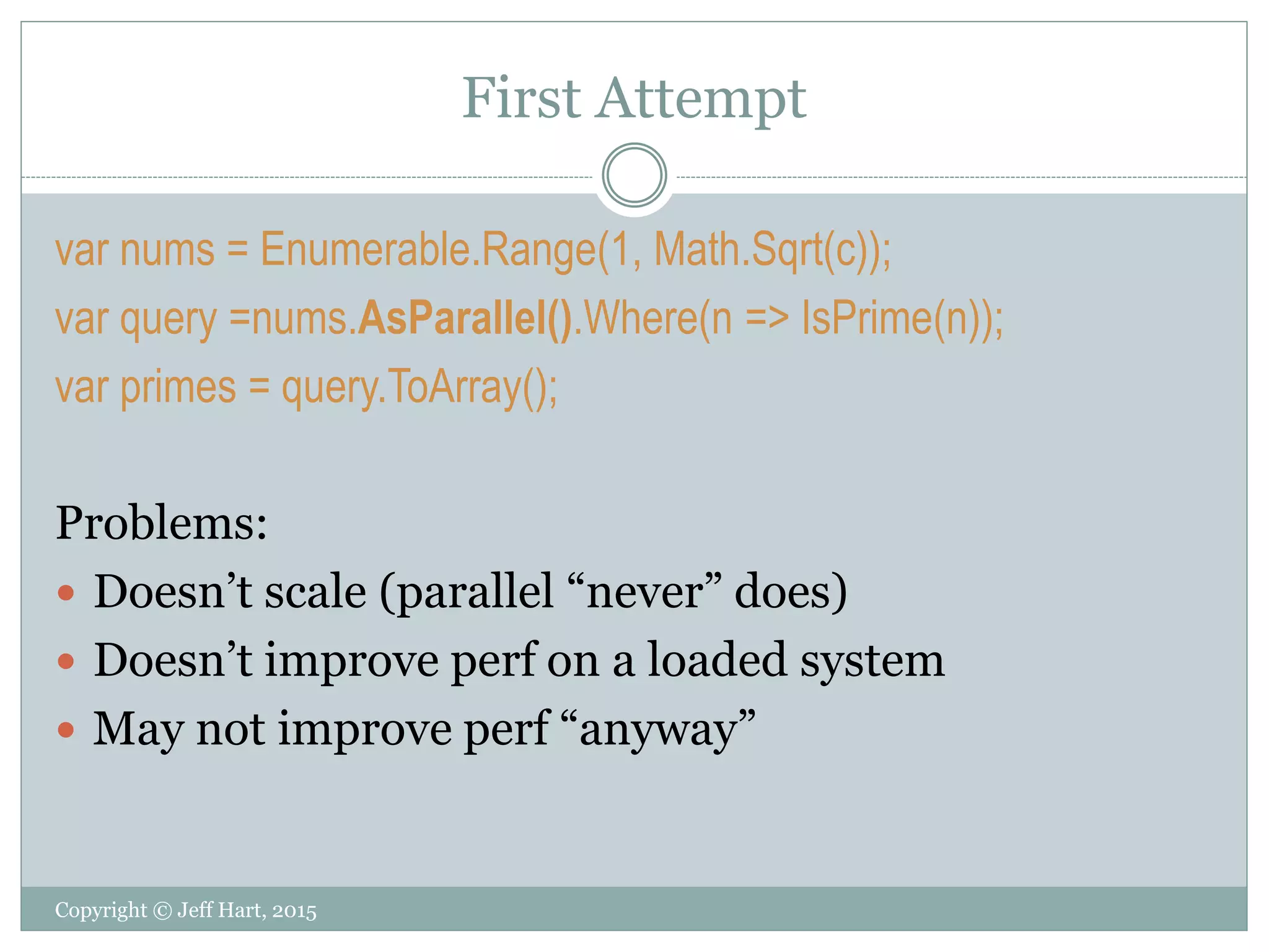 First Attempt
Copyright © Jeff Hart, 2015
var nums = Enumerable.Range(1, Math.Sqrt(c));
var query =nums.AsParallel().Where(n => IsPrime(n));
var primes = query.ToArray();
Problems:
 Doesn’t scale (parallel “never” does)
 Doesn’t improve perf on a loaded system
 May not improve perf “anyway”
 