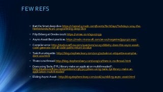 FEW REFS
• Bart De Smet deep dive: https://channel9.msdn.com/Events/TechDays/Techdays-2014-the-
Netherlands/Async-programming-deep-dive
• Filip Ekberg at Oredev 2016: https://vimeo.com/191077931
• Async-Await Best practices: https://msdn.microsoft.com/en-us/magazine/jj991977.aspx
• Compiler error: http://stackoverflow.com/questions/12115168/why-does-this-async-await-
code-generate-not-all-code-paths-return-a-value
• Task.Run etiquette: http://blog.stephencleary.com/2013/11/taskrun-etiquette-examples-
dont-use.html
• There is no thread: http://blog.stephencleary.com/2013/11/there-is-no-thread.html
• Does usingTasks (TPL) library make an application multithreaded? :
http://stackoverflow.com/questions/23833255/does-using-tasks-tpl-library-make-an-
application-multithreaded
• Eliding Async-Await : http://blog.stephencleary.com/2016/12/eliding-async-await.html
 