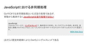 JavaScriptにおける非同期処理
GoやC#では非同期処理といえば並行処理であるが，
挙動から推測するにJavaScriptは並行処理ではない
(おそらく歴史的経緯により) Dartもシングルスレッドである
JavaScript
プロトタイプベースで、 シングルスレッドで、動的型付けを持ち、そしてオブジェクト指向、命令型、宣
言型 (関数プログラミングなど ) といったスタイルをサポートするマルチパラダイムのスクリプト言語で
す。
MDN Web Docs
 