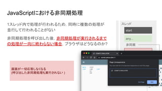 JavaScriptにおける非同期処理
start
end
any...
any...
非同期
スレッド
while (true) {...}
1スレッド内で処理が行われるため，同時に複数の処理が
並行して行われることがない
非同期処理を呼び出した後，非同期処理が実行されるまで
の処理が一向に終わらない場合，ブラウザはどうなるのか?
画面が一切応答しなくなる
(呼び出した非同期処理も実行されない )
 