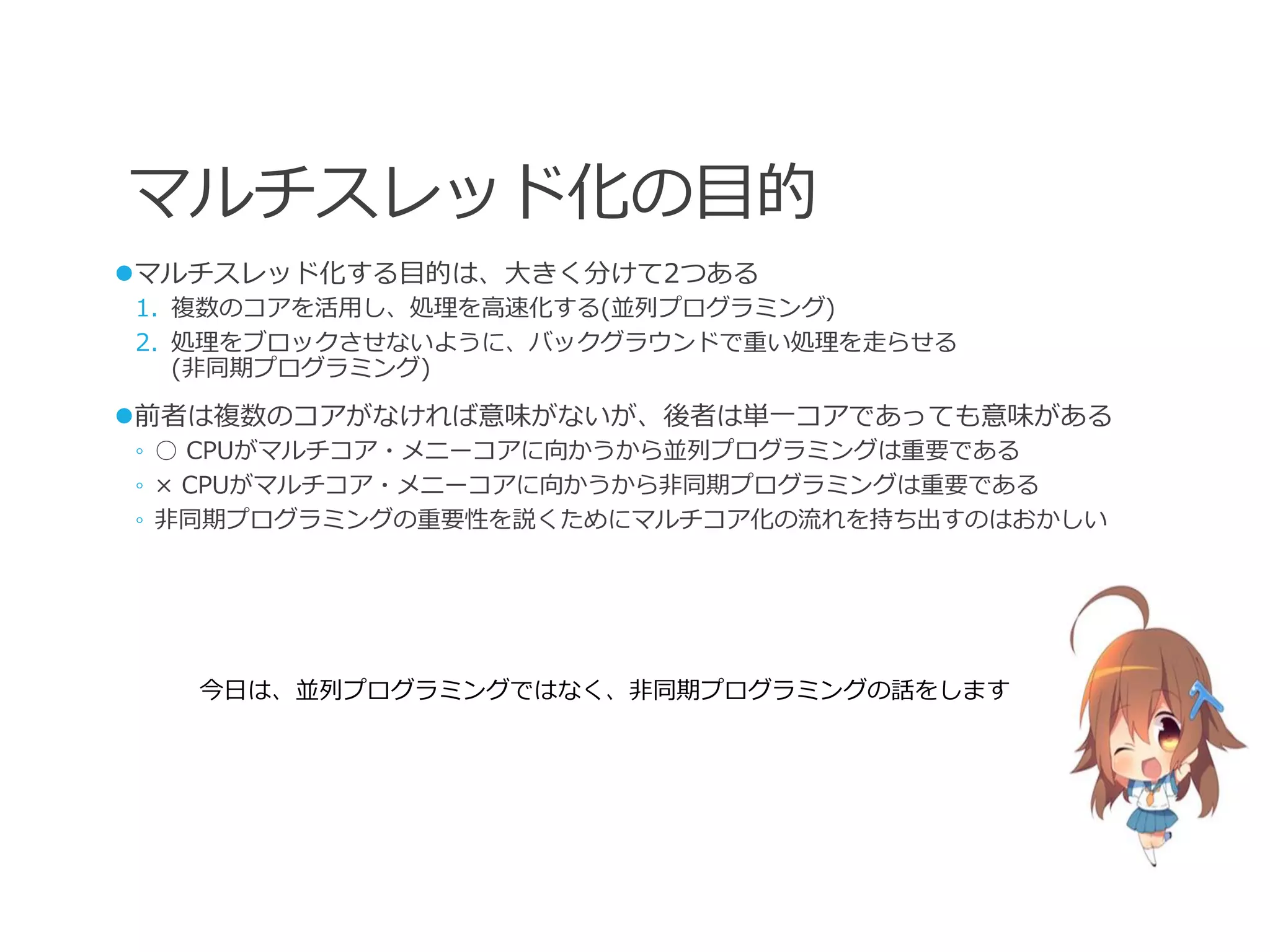 マルチスレッド化の目的
マルチスレッド化する目的は、大きく分けて2つある
1. 複数のコアを活用し、処理を高速化する(並列プログラミング)
2. 処理をブロックさせないように、バックグラウンドで重い処理を走らせる
   (非同期プログラミング)

前者は複数のコアがなければ意味がないが、後者は単一コアであっても意味がある
◦ ○ CPUがマルチコア・メニーコアに向かうから並列プログラミングは重要である
◦ × CPUがマルチコア・メニーコアに向かうから非同期プログラミングは重要である
◦ 非同期プログラミングの重要性を説くためにマルチコア化の流れを持ち出すのはおかしい




   今日は、並列プログラミングではなく、非同期プログラミングの話をします
 