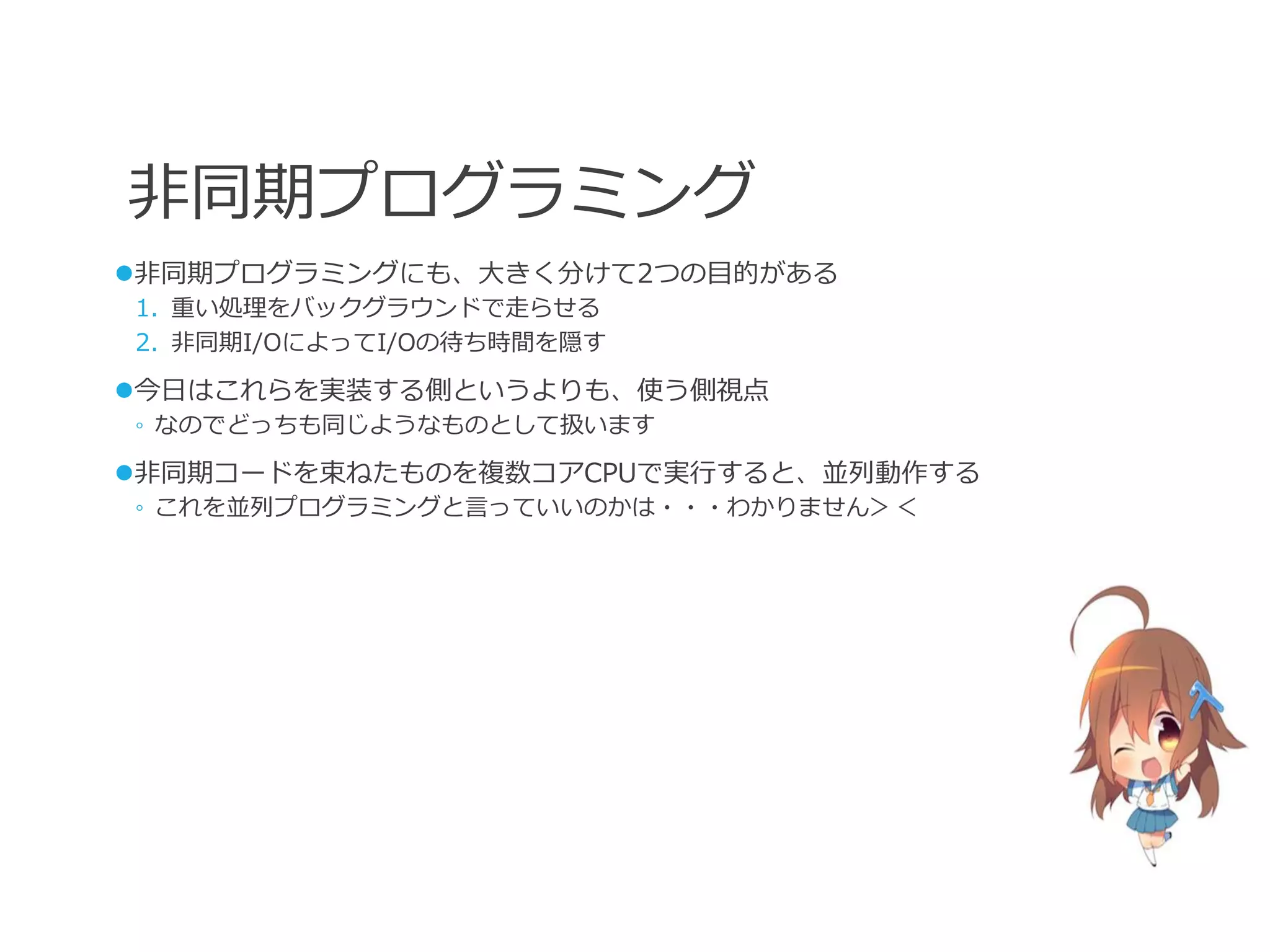 非同期プログラミング
非同期プログラミングにも、大きく分けて2つの目的がある
1. 重い処理をバックグラウンドで走らせる
2. 非同期I/OによってI/Oの待ち時間を隠す

今日はこれらを実装する側というよりも、使う側視点
◦ なのでどっちも同じようなものとして扱います

非同期コードを束ねたものを複数コアCPUで実行すると、並列動作する
◦ これを並列プログラミングと言っていいのかは・・・わかりません＞＜
 