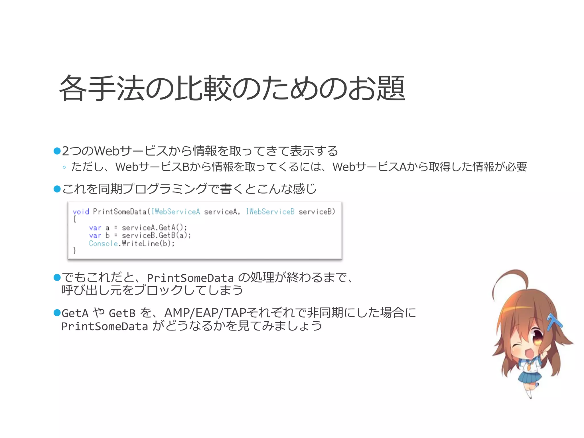各手法の比較のためのお題
2つのWebサービスから情報を取ってきて表示する
 ◦ ただし、WebサービスBから情報を取ってくるには、WebサービスAから取得した情報が必要

これを同期プログラミングで書くとこんな感じ




でもこれだと、PrintSomeData の処理が終わるまで、
 呼び出し元をブロックしてしまう
GetA や GetB を、AMP/EAP/TAPそれぞれで非同期にした場合に
 PrintSomeData がどうなるかを見てみましょう
 