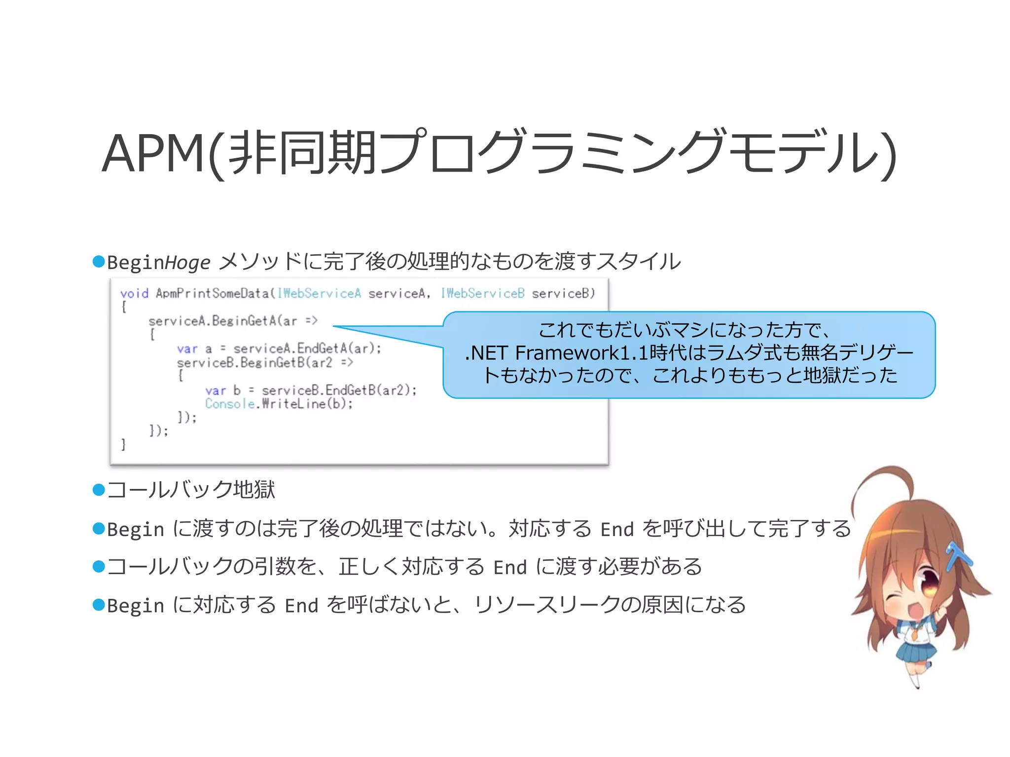 APM(非同期プログラミングモデル)
BeginHoge メソッドに完了後の処理的なものを渡すスタイル


                            これでもだいぶマシになった方で、
                     .NET Framework1.1時代はラムダ式も無名デリゲー
                       トもなかったので、これよりももっと地獄だった




コールバック地獄
Begin に渡すのは完了後の処理ではない。対応する End を呼び出して完了する
コールバックの引数を、正しく対応する End に渡す必要がある
Begin に対応する End を呼ばないと、リソースリークの原因になる
 