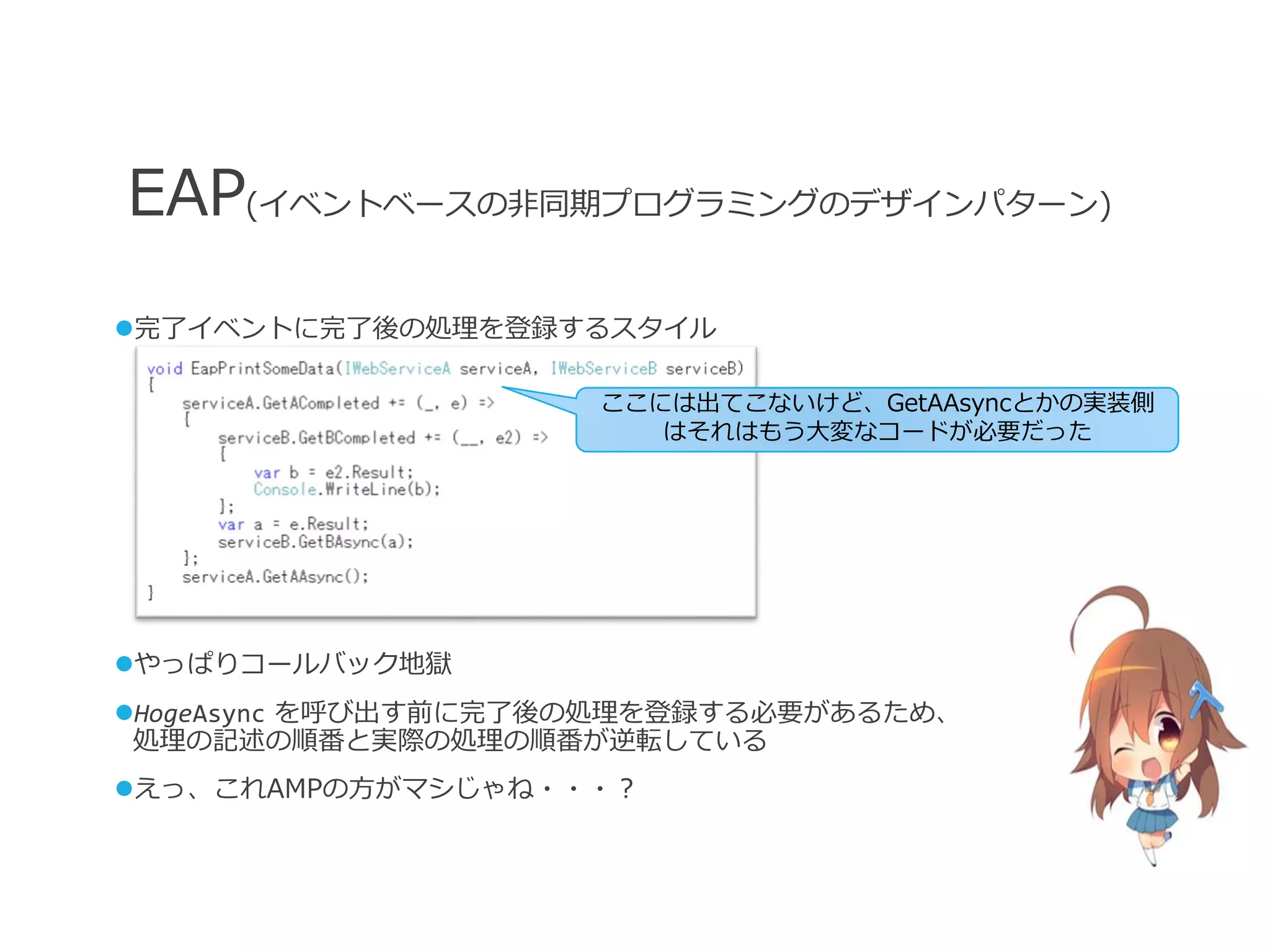 EAP(イベントベースの非同期プログラミングのデザインパターン)
完了イベントに完了後の処理を登録するスタイル

                     ここには出てこないけど、GetAAsyncとかの実装側
                        はそれはもう大変なコードが必要だった




やっぱりコールバック地獄
HogeAsync を呼び出す前に完了後の処理を登録する必要があるため、
 処理の記述の順番と実際の処理の順番が逆転している
えっ、これAMPの方がマシじゃね・・・？
 