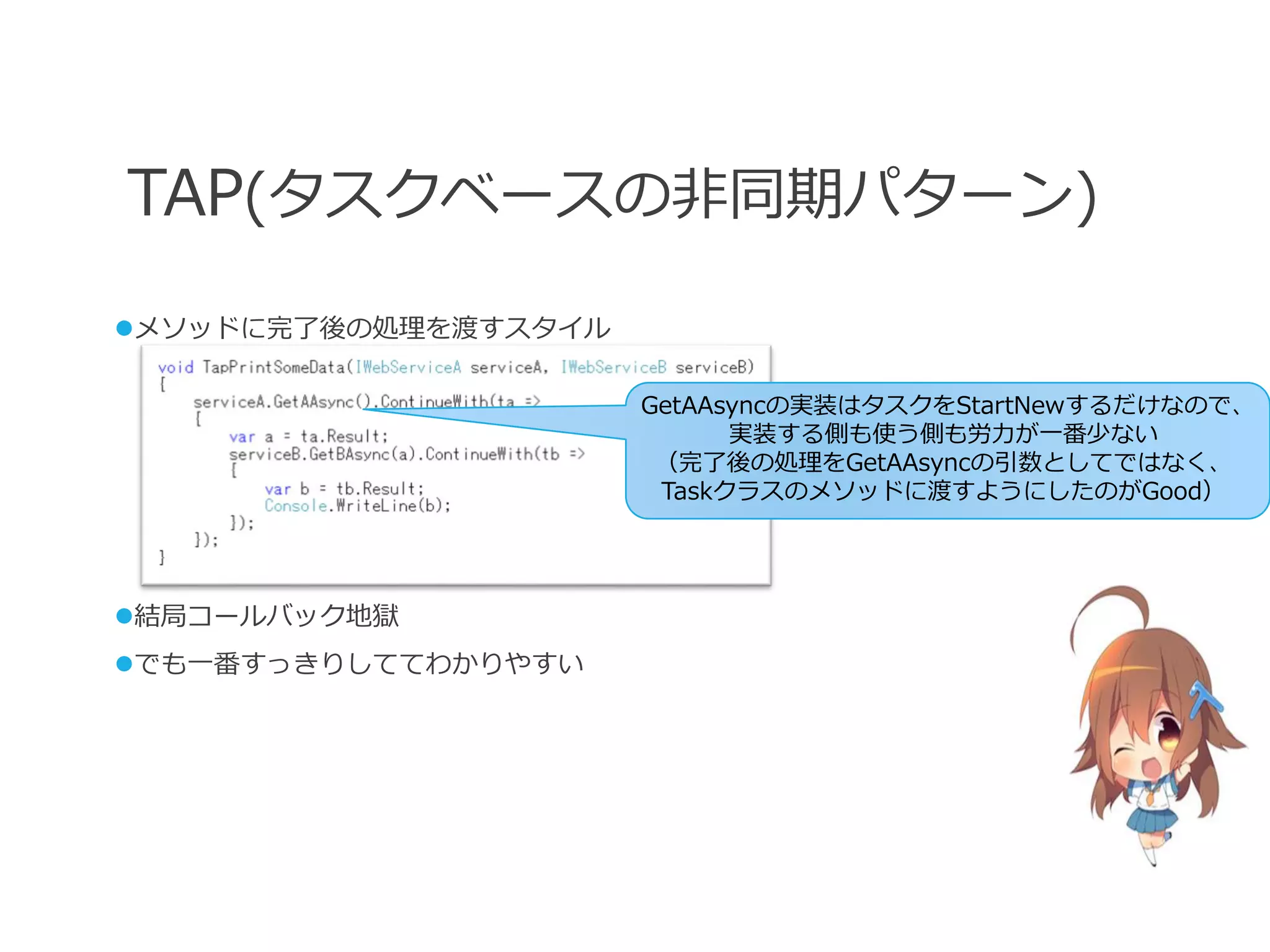 TAP(タスクベースの非同期パターン)
メソッドに完了後の処理を渡すスタイル

                      GetAAsyncの実装はタスクをStartNewするだけなので、
                            実装する側も使う側も労力が一番少ない
                       （完了後の処理をGetAAsyncの引数としてではなく、
                       Taskクラスのメソッドに渡すようにしたのがGood）




結局コールバック地獄
でも一番すっきりしててわかりやすい
 