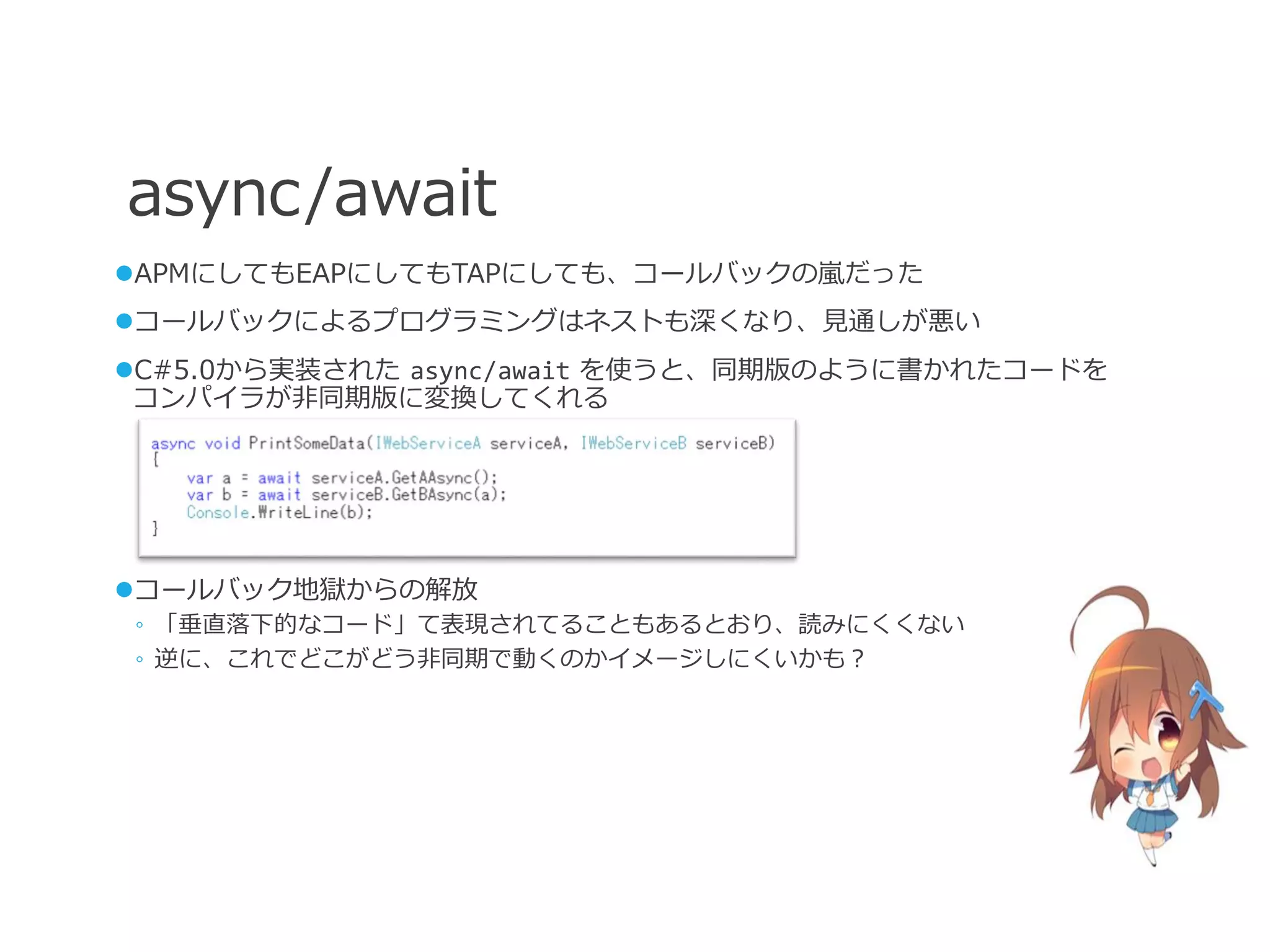 async/await
APMにしてもEAPにしてもTAPにしても、コールバックの嵐だった
コールバックによるプログラミングはネストも深くなり、見通しが悪い
C#5.0から実装された async/await を使うと、同期版のように書かれたコードを
 コンパイラが非同期版に変換してくれる




コールバック地獄からの解放
◦ 「垂直落下的なコード」て表現されてることもあるとおり、読みにくくない
◦ 逆に、これでどこがどう非同期で動くのかイメージしにくいかも？
 