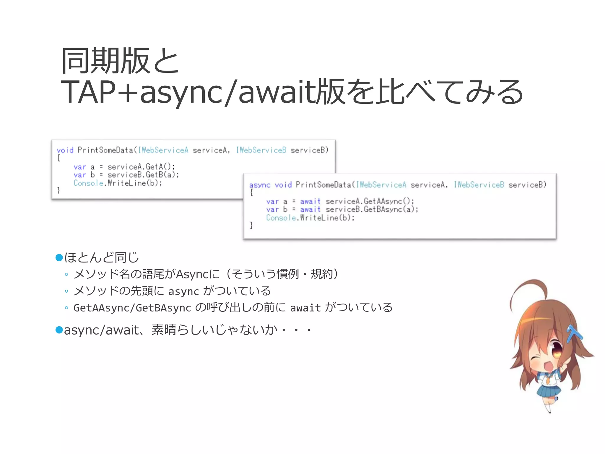 同期版と
TAP+async/await版を比べてみる




ほとんど同じ
◦ メソッド名の語尾がAsyncに（そういう慣例・規約）
◦ メソッドの先頭に async がついている
◦ GetAAsync/GetBAsync の呼び出しの前に await がついている

async/await、素晴らしいじゃないか・・・
 