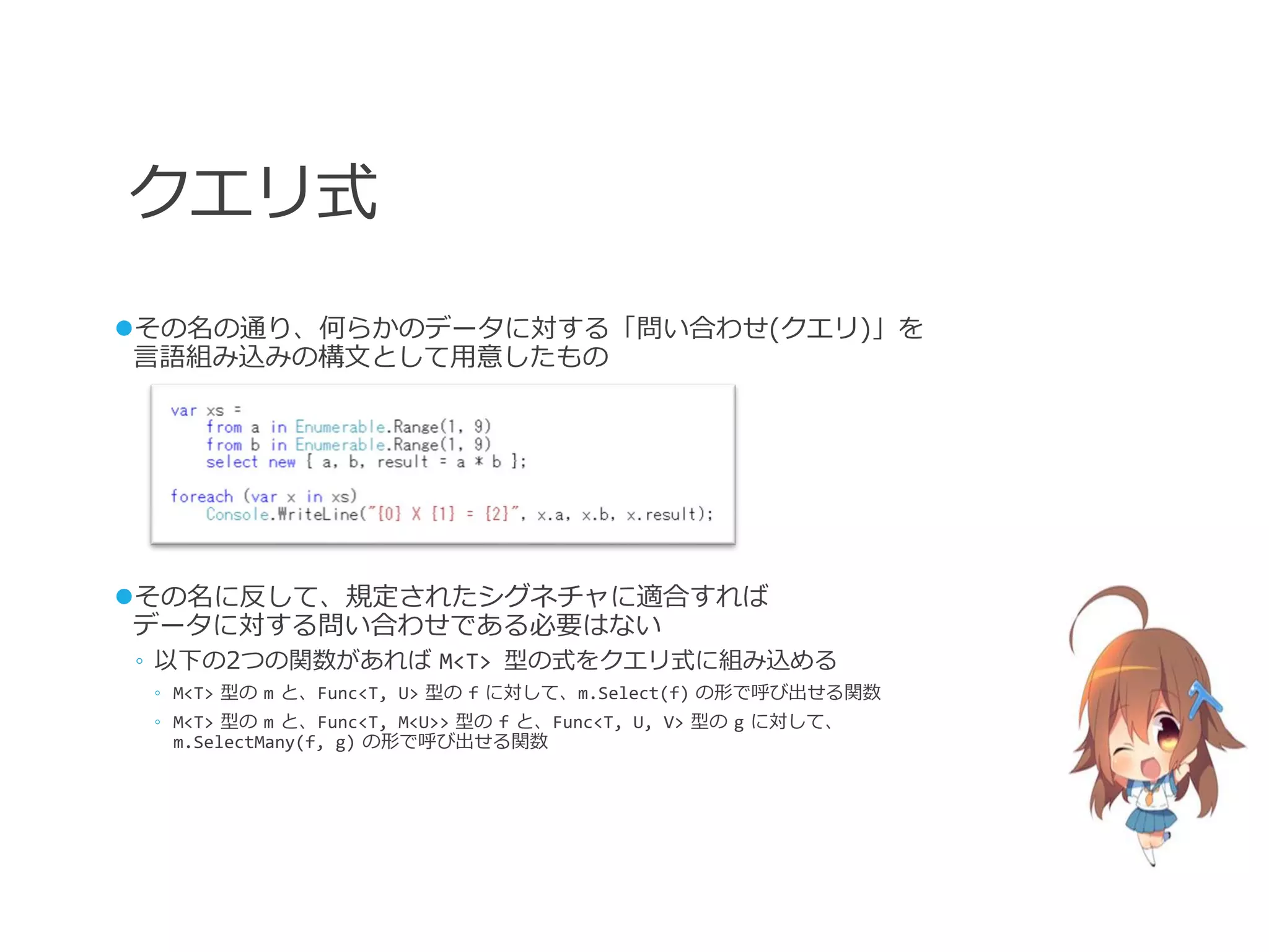 クエリ式
その名の通り、何らかのデータに対する「問い合わせ(クエリ)」を
 言語組み込みの構文として用意したもの




その名に反して、規定されたシグネチャに適合すれば
 データに対する問い合わせである必要はない
◦ 以下の2つの関数があれば M<T> 型の式をクエリ式に組み込める
 ◦ M<T> 型の m と、Func<T, U> 型の f に対して、m.Select(f) の形で呼び出せる関数
 ◦ M<T> 型の m と、Func<T, M<U>> 型の f と、Func<T, U, V> 型の g に対して、
   m.SelectMany(f, g) の形で呼び出せる関数
 