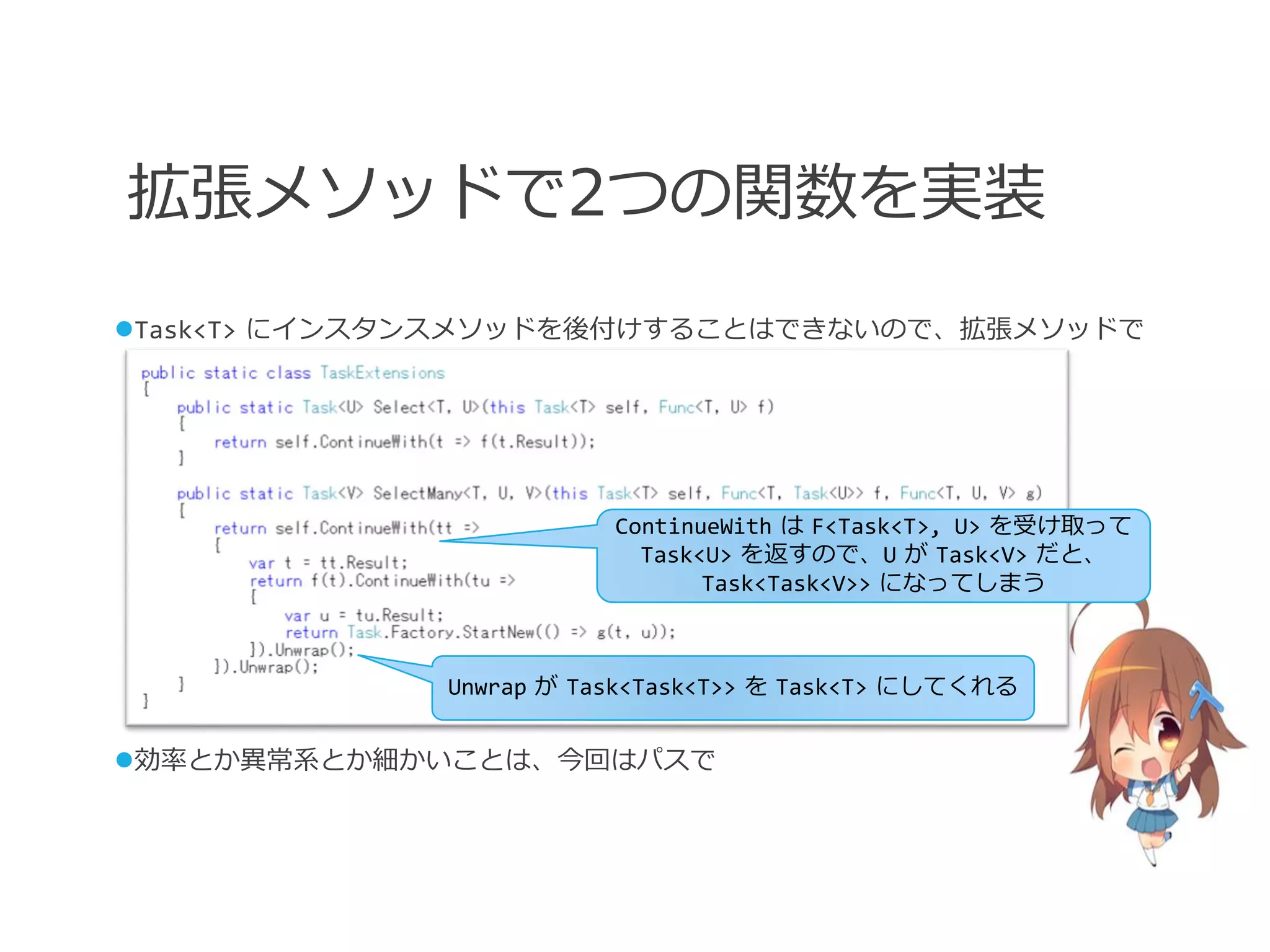 拡張メソッドで2つの関数を実装
Task<T> にインスタンスメソッドを後付けすることはできないので、拡張メソッドで




                        ContinueWith は F<Task<T>, U> を受け取って
                          Task<U> を返すので、U が Task<V> だと、
                               Task<Task<V>> になってしまう



             Unwrap が Task<Task<T>> を Task<T> にしてくれる


効率とか異常系とか細かいことは、今回はパスで
 