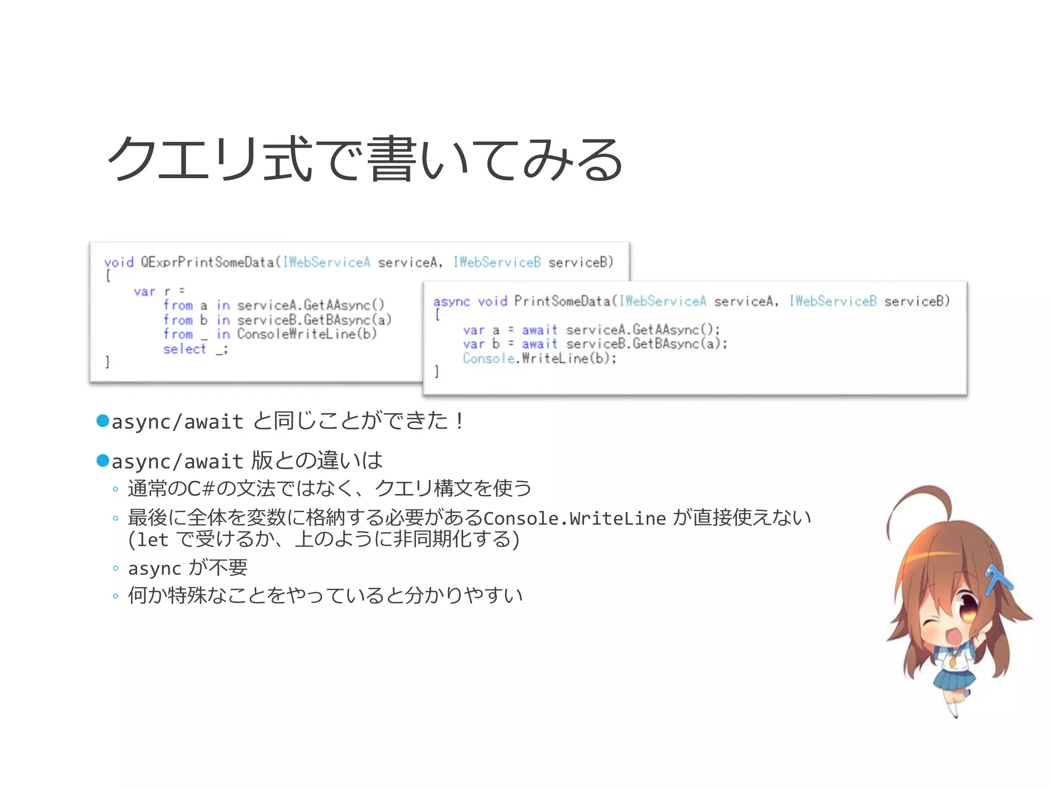 クエリ式で書いてみる



async/await と同じことができた！
async/await 版との違いは
 ◦ 通常のC#の文法ではなく、クエリ構文を使う
 ◦ 最後に全体を変数に格納する必要があるConsole.WriteLine が直接使えない
   (let で受けるか、上のように非同期化する)
 ◦ async が不要
 ◦ 何か特殊なことをやっていると分かりやすい
 
