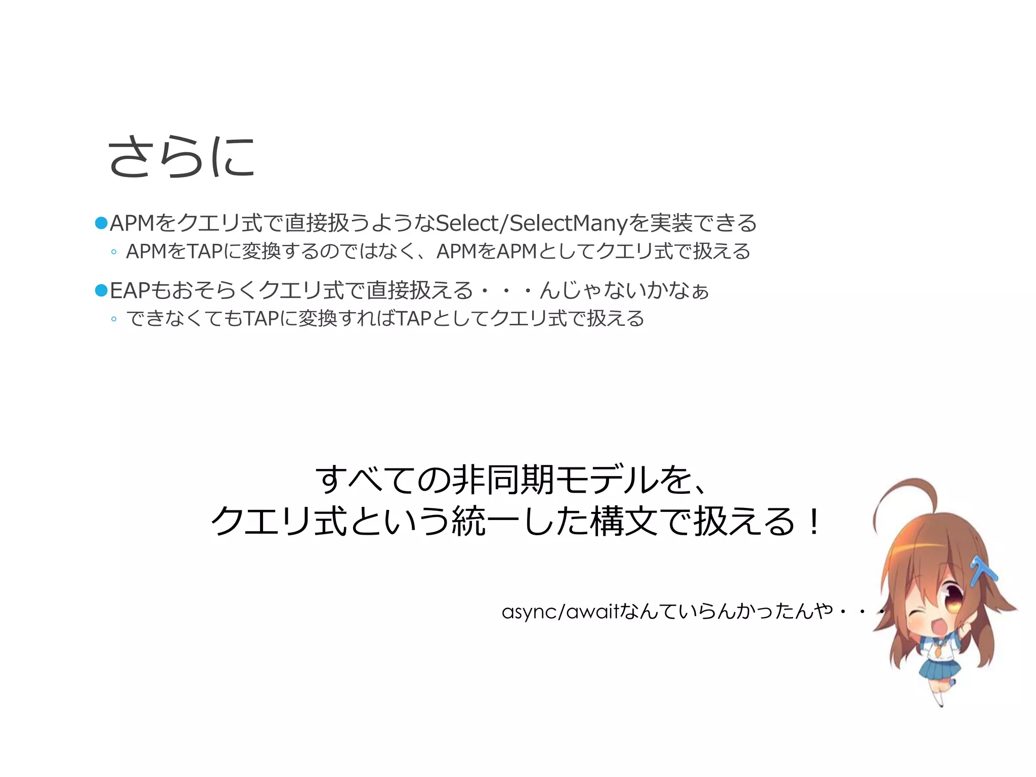 さらに
APMをクエリ式で直接扱うようなSelect/SelectManyを実装できる
 ◦ APMをTAPに変換するのではなく、APMをAPMとしてクエリ式で扱える

EAPもおそらくクエリ式で直接扱える・・・んじゃないかなぁ
 ◦ できなくてもTAPに変換すればTAPとしてクエリ式で扱える




          すべての非同期モデルを、
       クエリ式という統一した構文で扱える！

                        async/awaitなんていらんかったんや・・・
 