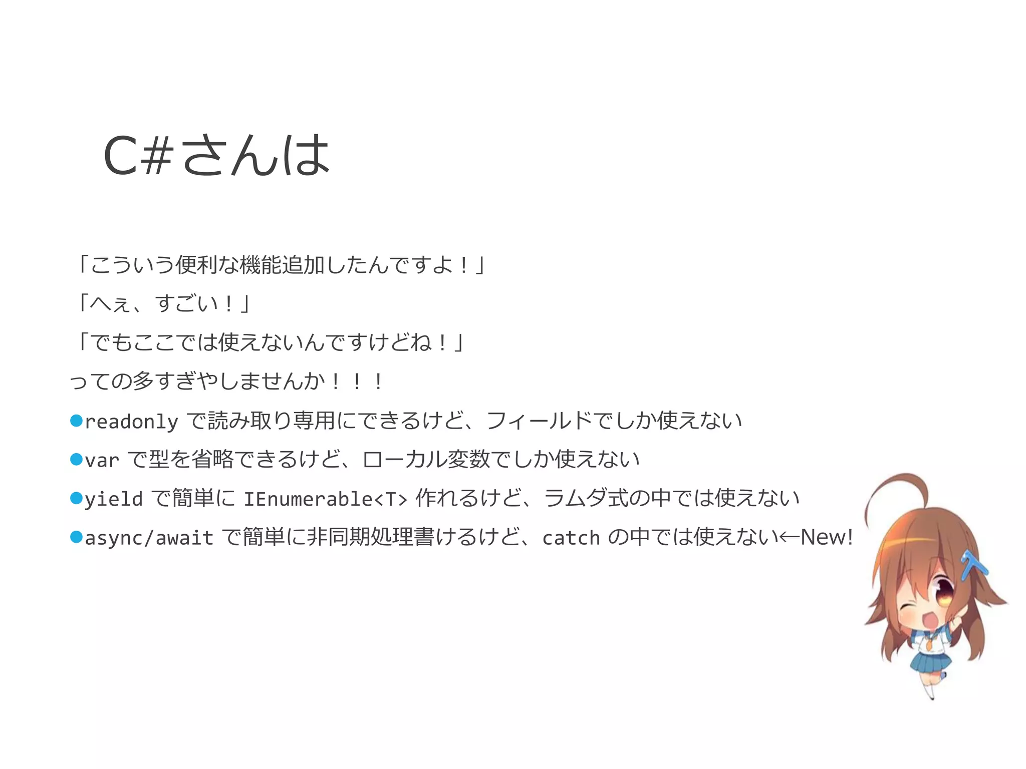 C#さんは
「こういう便利な機能追加したんですよ！」
「へぇ、すごい！」
「でもここでは使えないんですけどね！」
っての多すぎやしませんか！！！
readonly で読み取り専用にできるけど、フィールドでしか使えない
var で型を省略できるけど、ローカル変数でしか使えない
yield で簡単に IEnumerable<T> 作れるけど、ラムダ式の中では使えない
async/await で簡単に非同期処理書けるけど、catch の中では使えない←New!
 