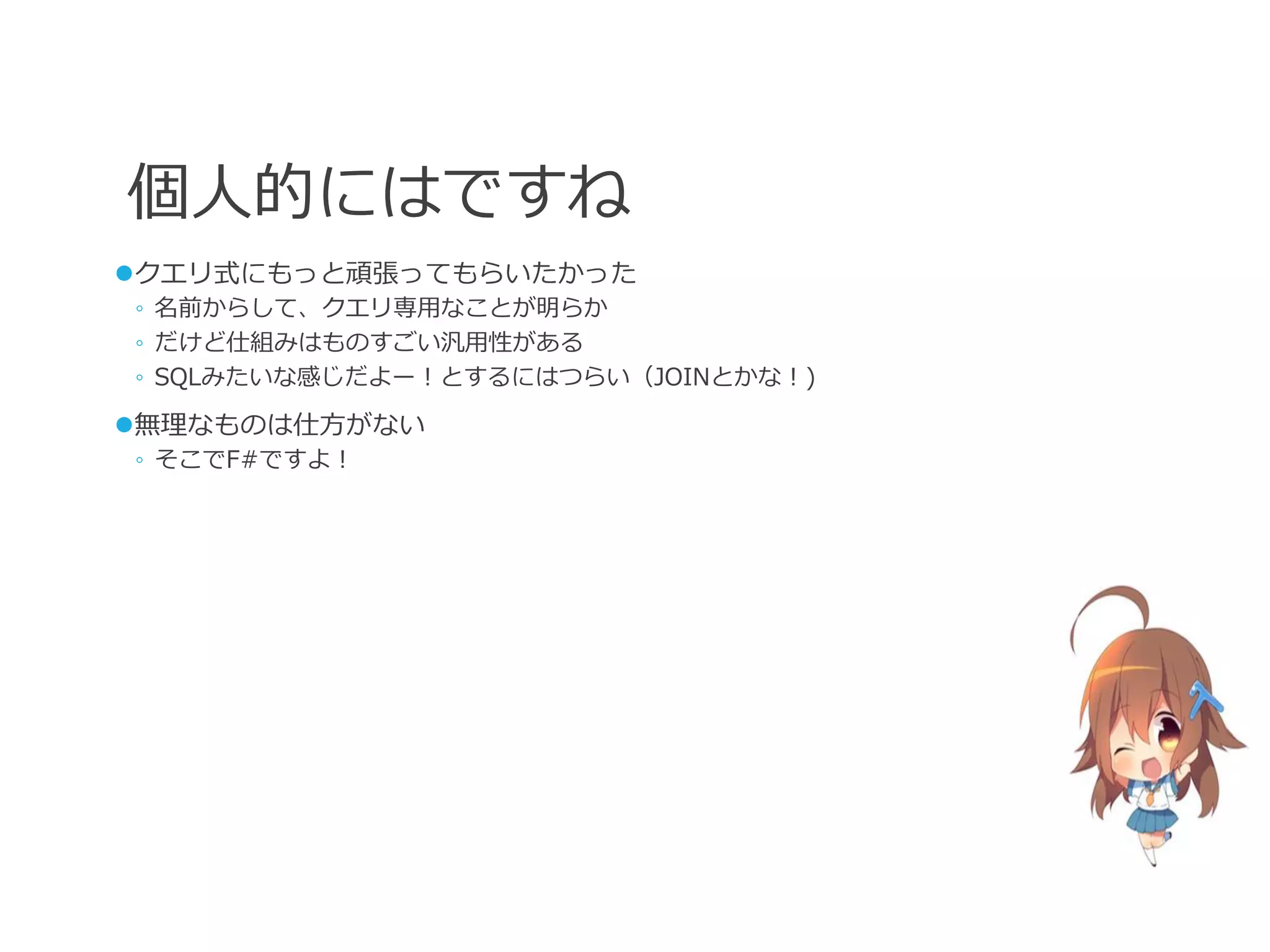 個人的にはですね
クエリ式にもっと頑張ってもらいたかった
◦ 名前からして、クエリ専用なことが明らか
◦ だけど仕組みはものすごい汎用性がある
◦ SQLみたいな感じだよー！とするにはつらい（JOINとかな！)

無理なものは仕方がない
◦ そこでF#ですよ！
 