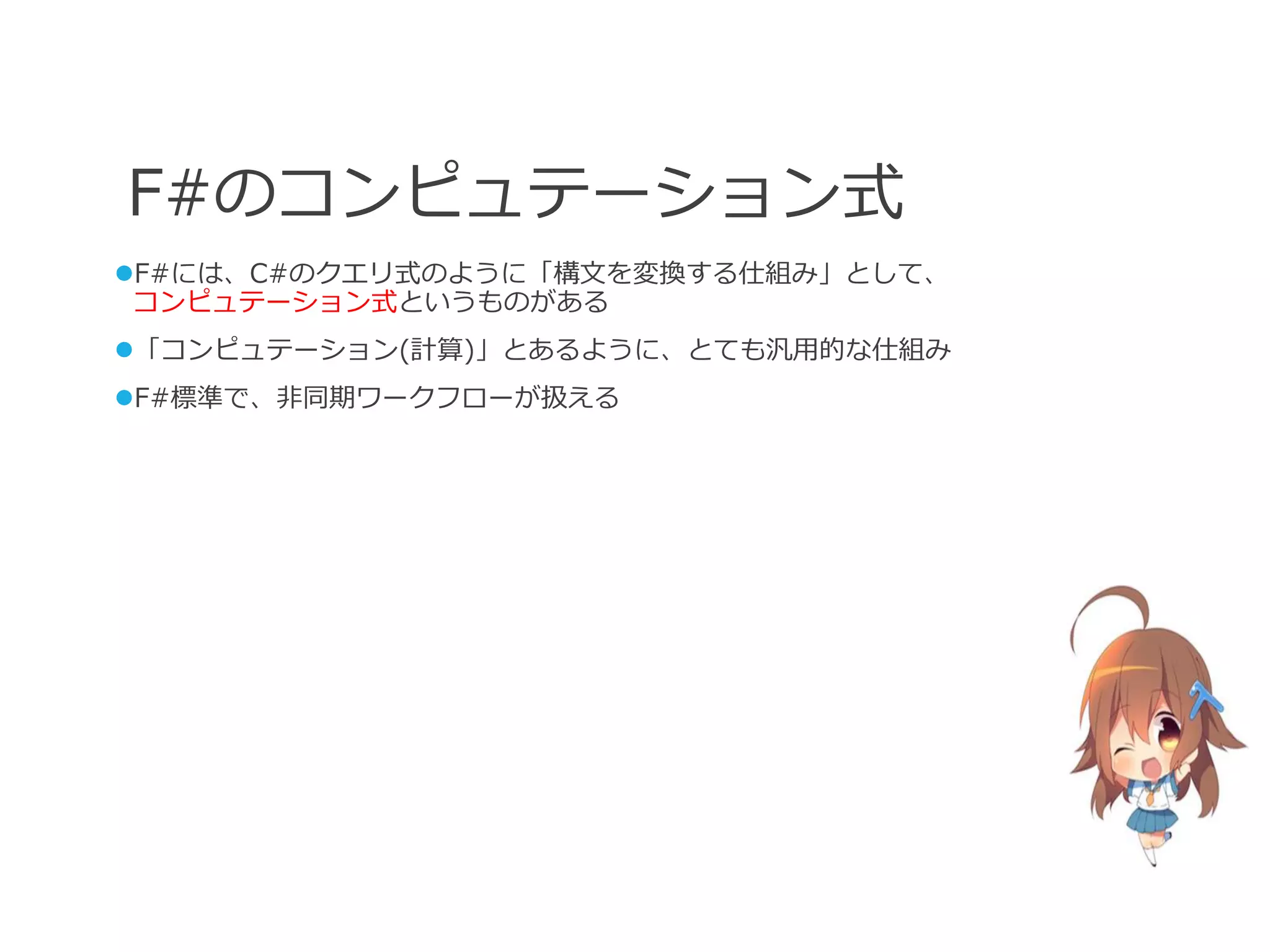 F#のコンピュテーション式
F#には、C#のクエリ式のように「構文を変換する仕組み」として、
 コンピュテーション式というものがある
「コンピュテーション(計算)」とあるように、とても汎用的な仕組み
F#標準で、非同期ワークフローが扱える
 