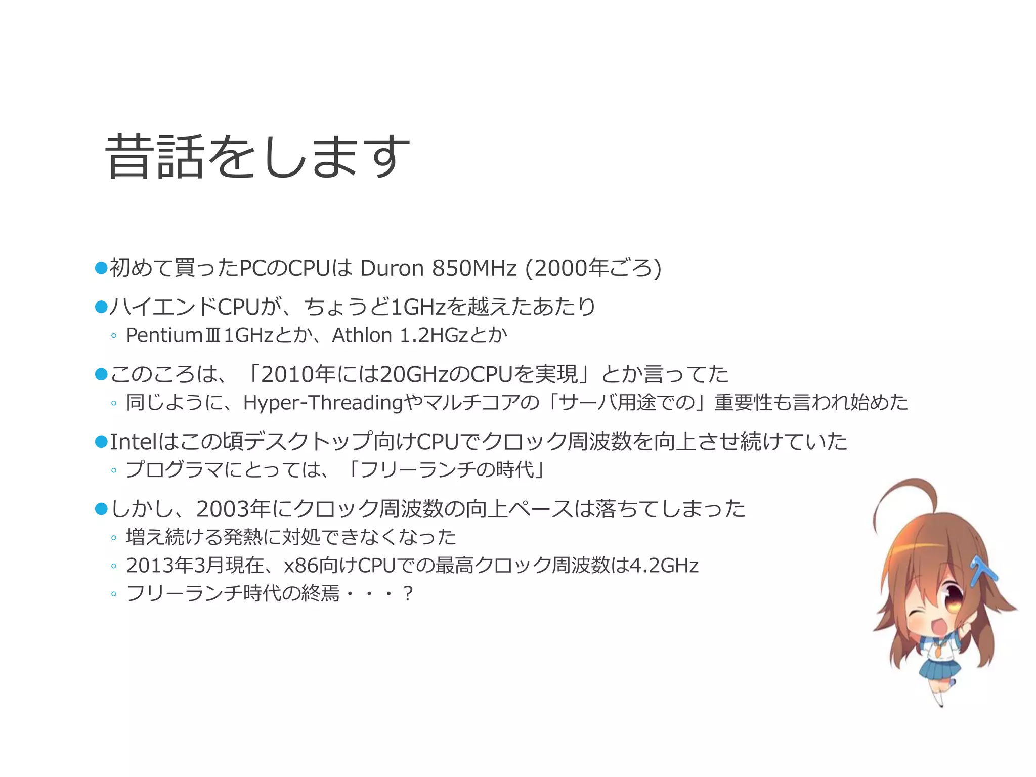 昔話をします
初めて買ったPCのCPUは Duron 850MHz (2000年ごろ)
ハイエンドCPUが、ちょうど1GHzを越えたあたり
 ◦ PentiumⅢ1GHzとか、Athlon 1.2HGzとか

このころは、「2010年には20GHzのCPUを実現」とか言ってた
 ◦ 同じように、Hyper-Threadingやマルチコアの「サーバ用途での」重要性も言われ始めた

Intelはこの頃デスクトップ向けCPUでクロック周波数を向上させ続けていた
 ◦ プログラマにとっては、「フリーランチの時代」

しかし、2003年にクロック周波数の向上ペースは落ちてしまった
 ◦ 増え続ける発熱に対処できなくなった
 ◦ 2013年3月現在、x86向けCPUでの最高クロック周波数は4.2GHz
 ◦ フリーランチ時代の終焉・・・？
 