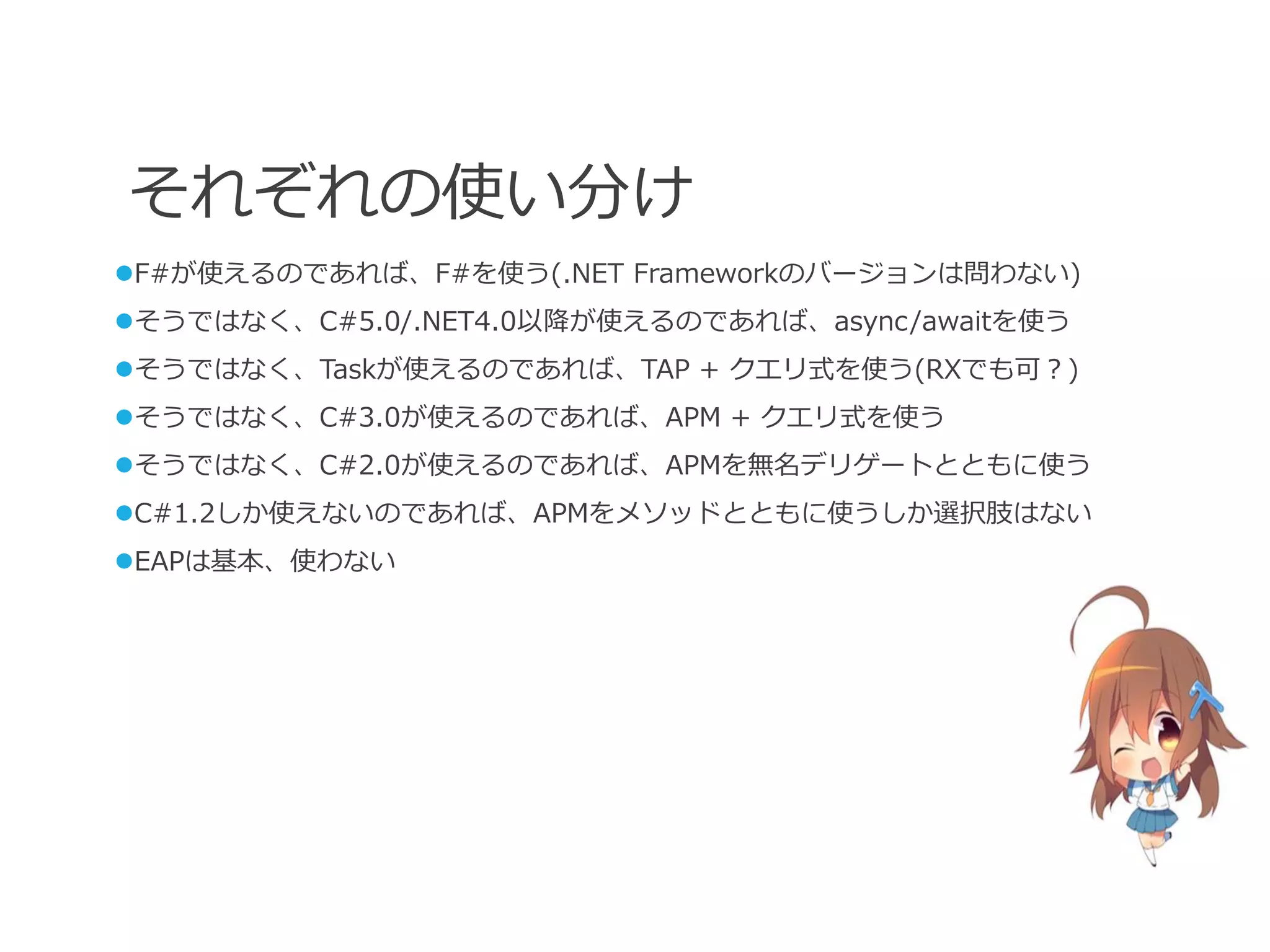 それぞれの使い分け
F#が使えるのであれば、F#を使う(.NET Frameworkのバージョンは問わない)
そうではなく、C#5.0/.NET4.0以降が使えるのであれば、async/awaitを使う
そうではなく、Taskが使えるのであれば、TAP + クエリ式を使う(RXでも可？)
そうではなく、C#3.0が使えるのであれば、APM + クエリ式を使う
そうではなく、C#2.0が使えるのであれば、APMを無名デリゲートとともに使う
C#1.2しか使えないのであれば、APMをメソッドとともに使うしか選択肢はない
EAPは基本、使わない
 