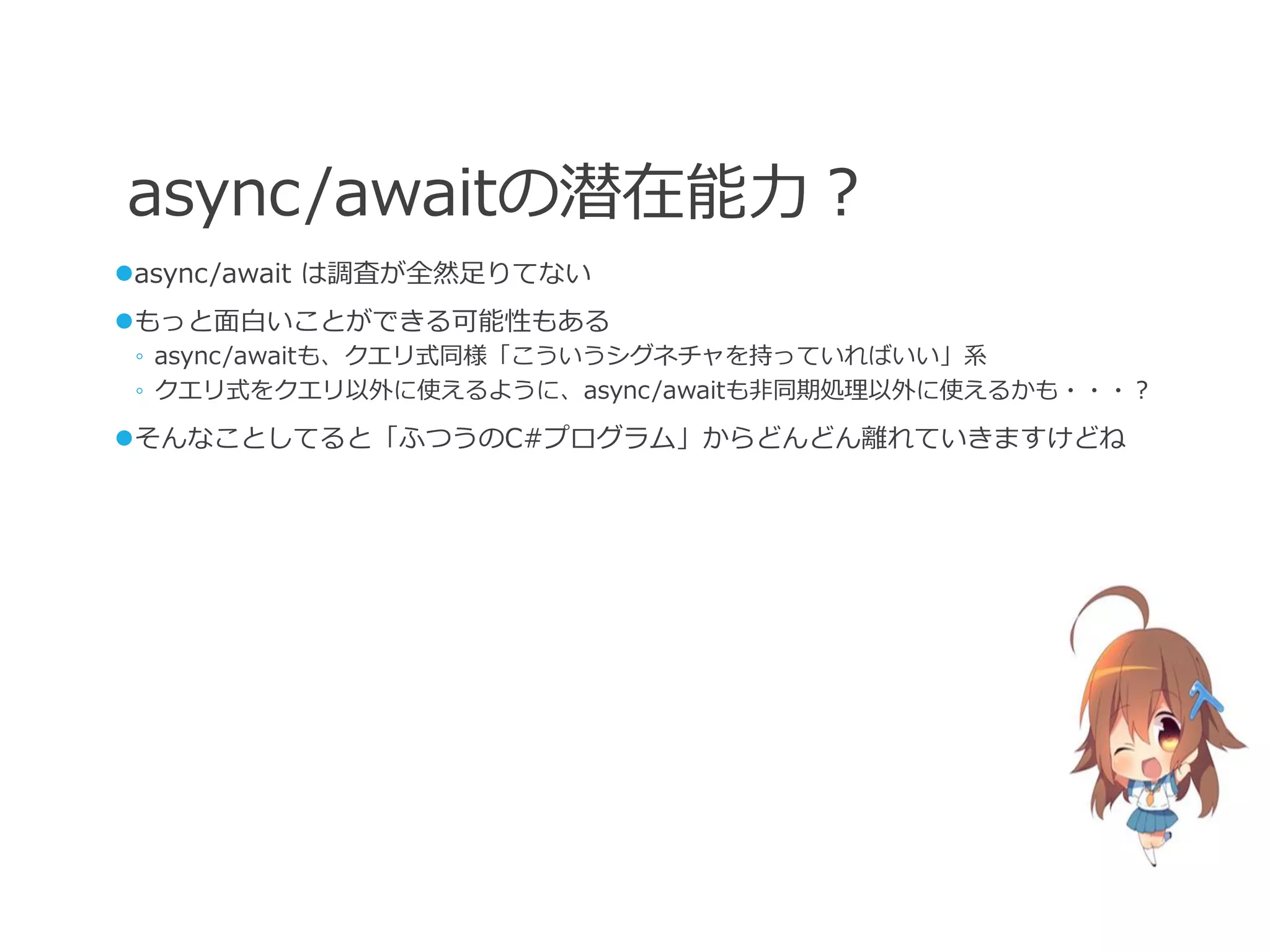 async/awaitの潜在能力？
async/await は調査が全然足りてない
もっと面白いことができる可能性もある
 ◦ async/awaitも、クエリ式同様「こういうシグネチャを持っていればいい」系
 ◦ クエリ式をクエリ以外に使えるように、async/awaitも非同期処理以外に使えるかも・・・？

そんなことしてると「ふつうのC#プログラム」からどんどん離れていきますけどね
 