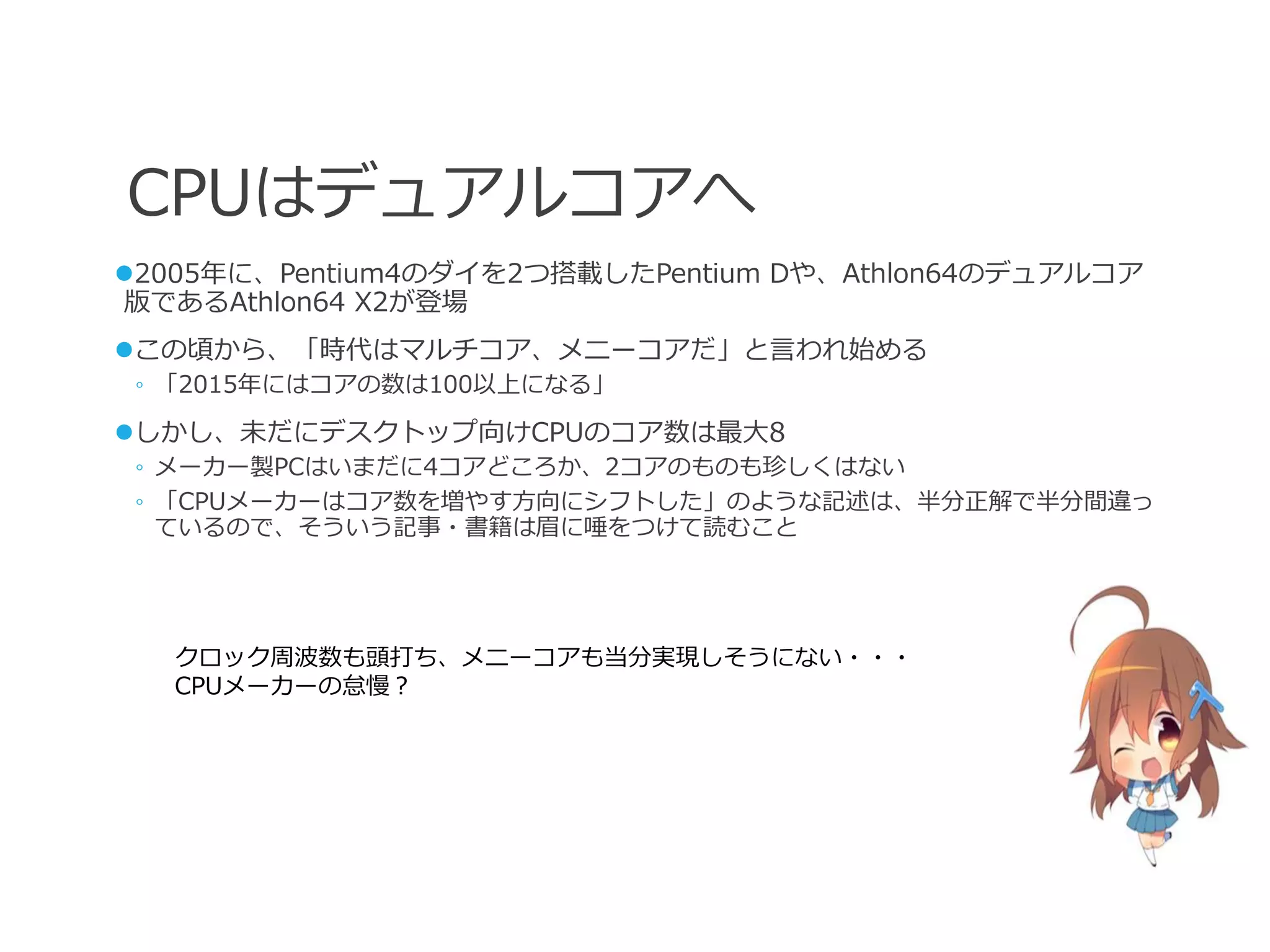 CPUはデュアルコアへ
2005年に、Pentium4のダイを2つ搭載したPentium Dや、Athlon64のデュアルコア
版であるAthlon64 X2が登場
この頃から、「時代はマルチコア、メニーコアだ」と言われ始める
 ◦ 「2015年にはコアの数は100以上になる」

しかし、未だにデスクトップ向けCPUのコア数は最大8
 ◦ メーカー製PCはいまだに4コアどころか、2コアのものも珍しくはない
 ◦ 「CPUメーカーはコア数を増やす方向にシフトした」のような記述は、半分正解で半分間違っ
   ているので、そういう記事・書籍は眉に唾をつけて読むこと




   クロック周波数も頭打ち、メニーコアも当分実現しそうにない・・・
   CPUメーカーの怠慢？
 