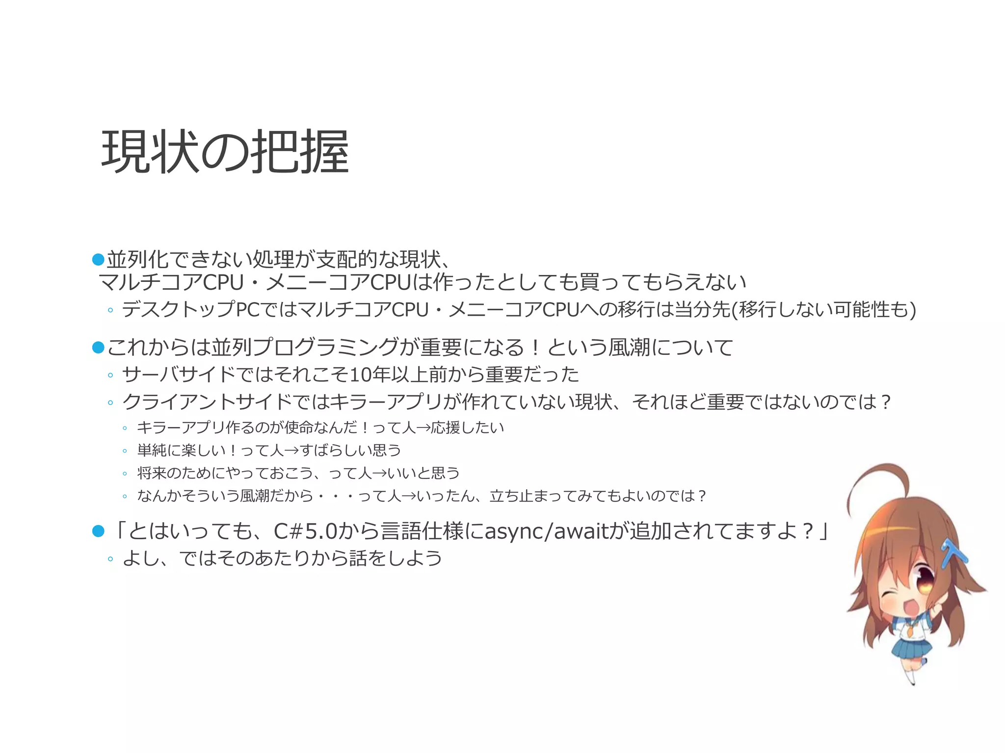 現状の把握
並列化できない処理が支配的な現状、
マルチコアCPU・メニーコアCPUは作ったとしても買ってもらえない
◦ デスクトップPCではマルチコアCPU・メニーコアCPUへの移行は当分先(移行しない可能性も)

これからは並列プログラミングが重要になる！という風潮について
◦ サーバサイドではそれこそ10年以上前から重要だった
◦ クライアントサイドではキラーアプリが作れていない現状、それほど重要ではないのでは？
 ◦ キラーアプリ作るのが使命なんだ！って人→応援したい
 ◦ 単純に楽しい！って人→すばらしい思う
 ◦ 将来のためにやっておこう、って人→いいと思う
 ◦ なんかそういう風潮だから・・・って人→いったん、立ち止まってみてもよいのでは？

「とはいっても、C#5.0から言語仕様にasync/awaitが追加されてますよ？」
◦ よし、ではそのあたりから話をしよう
 