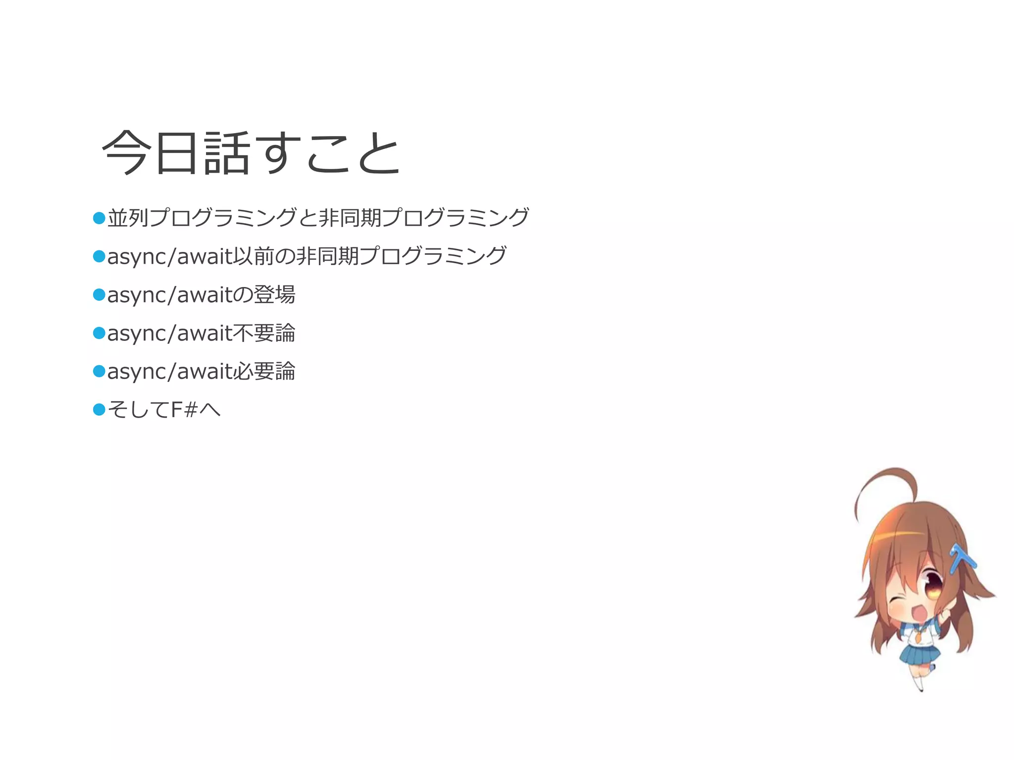 今日話すこと
並列プログラミングと非同期プログラミング
async/await以前の非同期プログラミング
async/awaitの登場
async/await不要論
async/await必要論
そしてF#へ
 