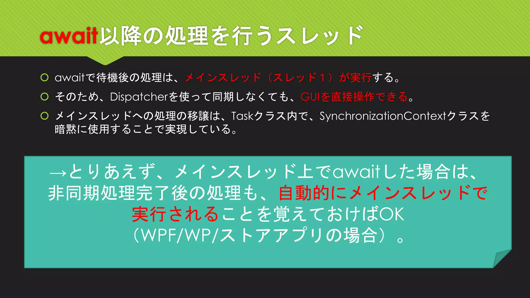 await以降の処理を行うスレッド 
awaitで待機後の処理は、メインスレッド（スレッド１）が実行する。 
そのため、Dispatcherを使って同期しなくても、GUIを直接操作できる。 
メインスレッドへの処理の移譲は、Taskクラス内で、SynchronizationContextクラスを 暗黙に使用することで実現している。 
→とりあえず、メインスレッド上でawaitした場合は、 
非同期処理完了後の処理も、自動的にメインスレッドで 
実行されることを覚えておけばOK 
（WPF/WP/ストアアプリの場合）。  