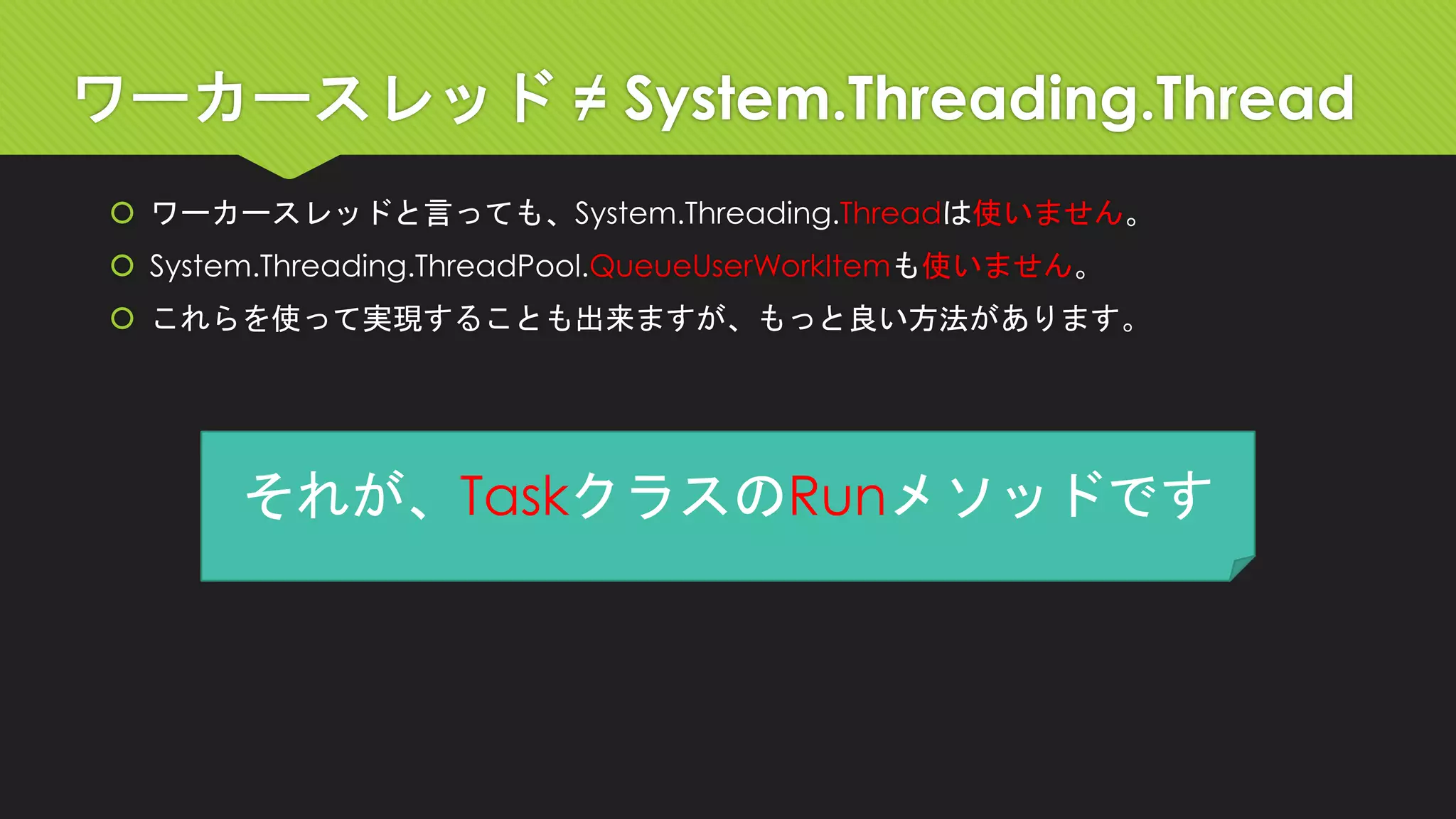 ワーカースレッド≠ System.Threading.Thread 
ワーカースレッドと言っても、System.Threading.Threadは使いません。 
System.Threading.ThreadPool.QueueUserWorkItemも使いません。 
これらを使って実現することも出来ますが、もっと良い方法があります。 
それが、TaskクラスのRunメソッドです  