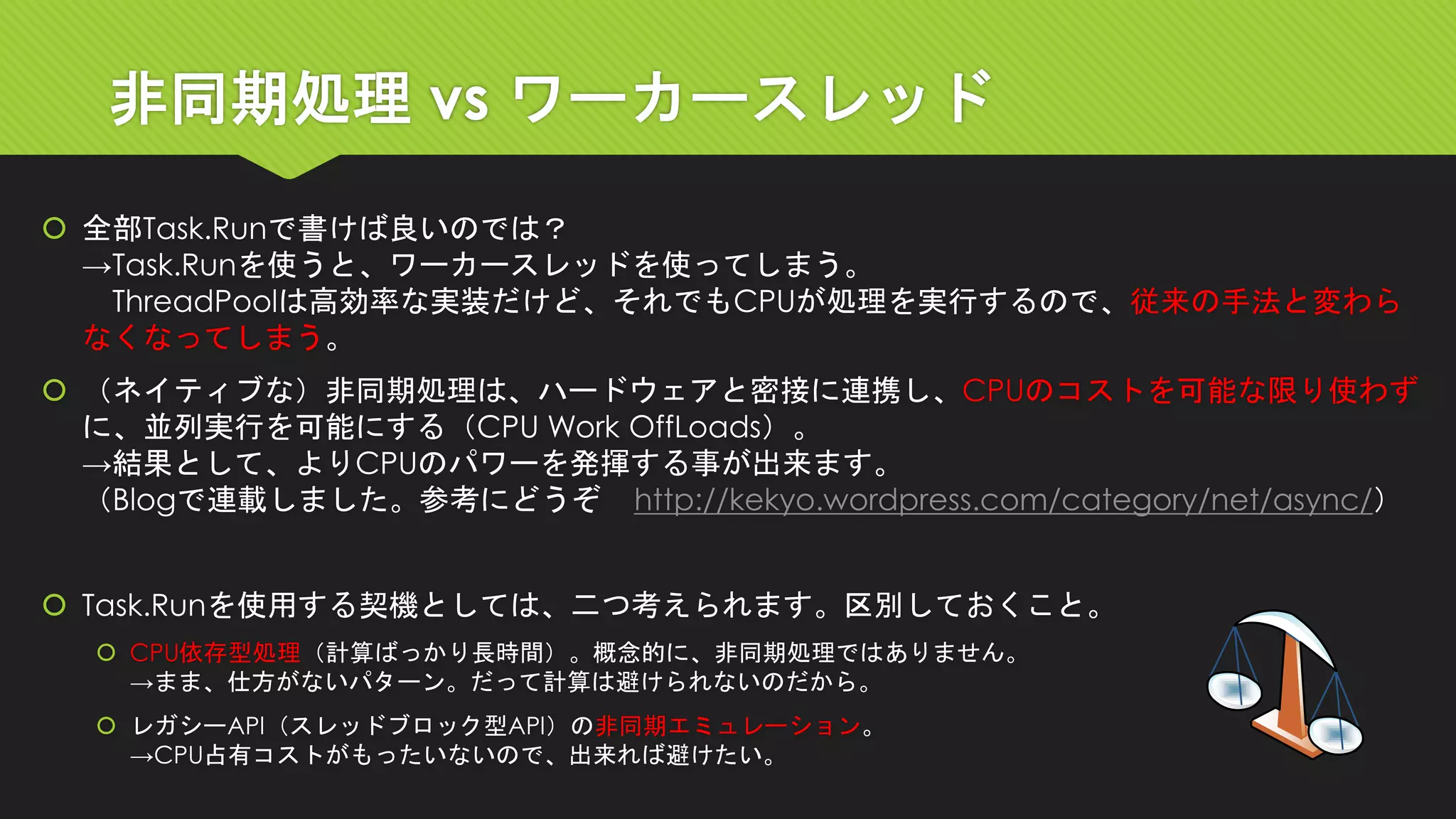 非同期処理vs ワーカースレッド 
全部Task.Runで書けば良いのでは？ →Task.Runを使うと、ワーカースレッドを使ってしまう。 ThreadPoolは高効率な実装だけど、それでもCPUが処理を実行するので、従来の手法と変わら なくなってしまう。 
（ネイティブな）非同期処理は、ハードウェアと密接に連携し、CPUのコストを可能な限り使わず に、並列実行を可能にする（CPU Work OffLoads）。 →結果として、よりCPUのパワーを発揮する事が出来ます。 （Blogで連載しました。参考にどうぞhttp://kekyo.wordpress.com/category/net/async/） 
Task.Runを使用する契機としては、二つ考えられます。区別しておくこと。 
CPU依存型処理（計算ばっかり長時間）。概念的に、非同期処理ではありません。 →まま、仕方がないパターン。だって計算は避けられないのだから。 
レガシーAPI（スレッドブロック型API）の非同期エミュレーション。 →CPU占有コストがもったいないので、出来れば避けたい。  