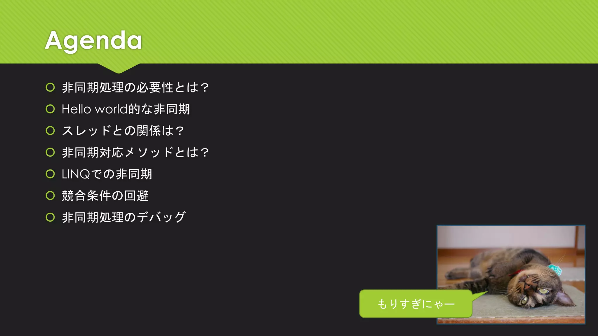 Agenda 
非同期処理の必要性とは？ 
Hello world的な非同期 
スレッドとの関係は？ 
非同期対応メソッドとは？ 
LINQでの非同期 
競合条件の回避 
非同期処理のデバッグ 
もりすぎにゃー  