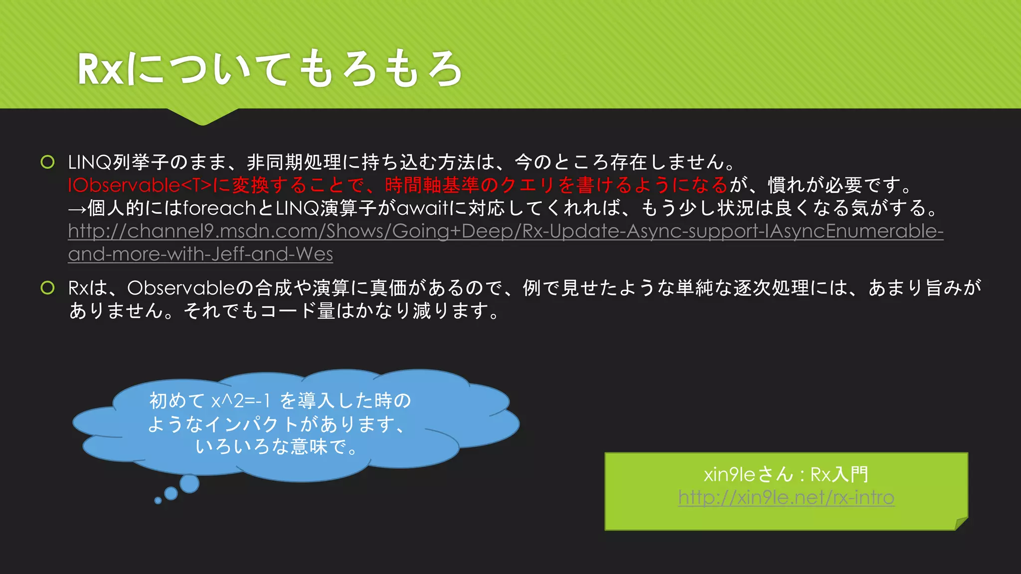 Rxについてもろもろ 
LINQ列挙子のまま、非同期処理に持ち込む方法は、今のところ存在しません。 IObservable<T>に変換することで、時間軸基準のクエリを書けるようになるが、慣れが必要です。 →個人的にはforeachとLINQ演算子がawaitに対応してくれれば、もう少し状況は良くなる気がする。 http://channel9.msdn.com/Shows/Going+Deep/Rx-Update-Async-support-IAsyncEnumerable- and-more-with-Jeff-and-Wes 
Rxは、Observableの合成や演算に真価があるので、例で見せたような単純な逐次処理には、あまり旨みが ありません。それでもコード量はかなり減ります。 
xin9leさん: Rx入門 http://xin9le.net/rx-intro 
初めてx^2=-1 を導入した時の 
ようなインパクトがあります、 いろいろな意味で。  
