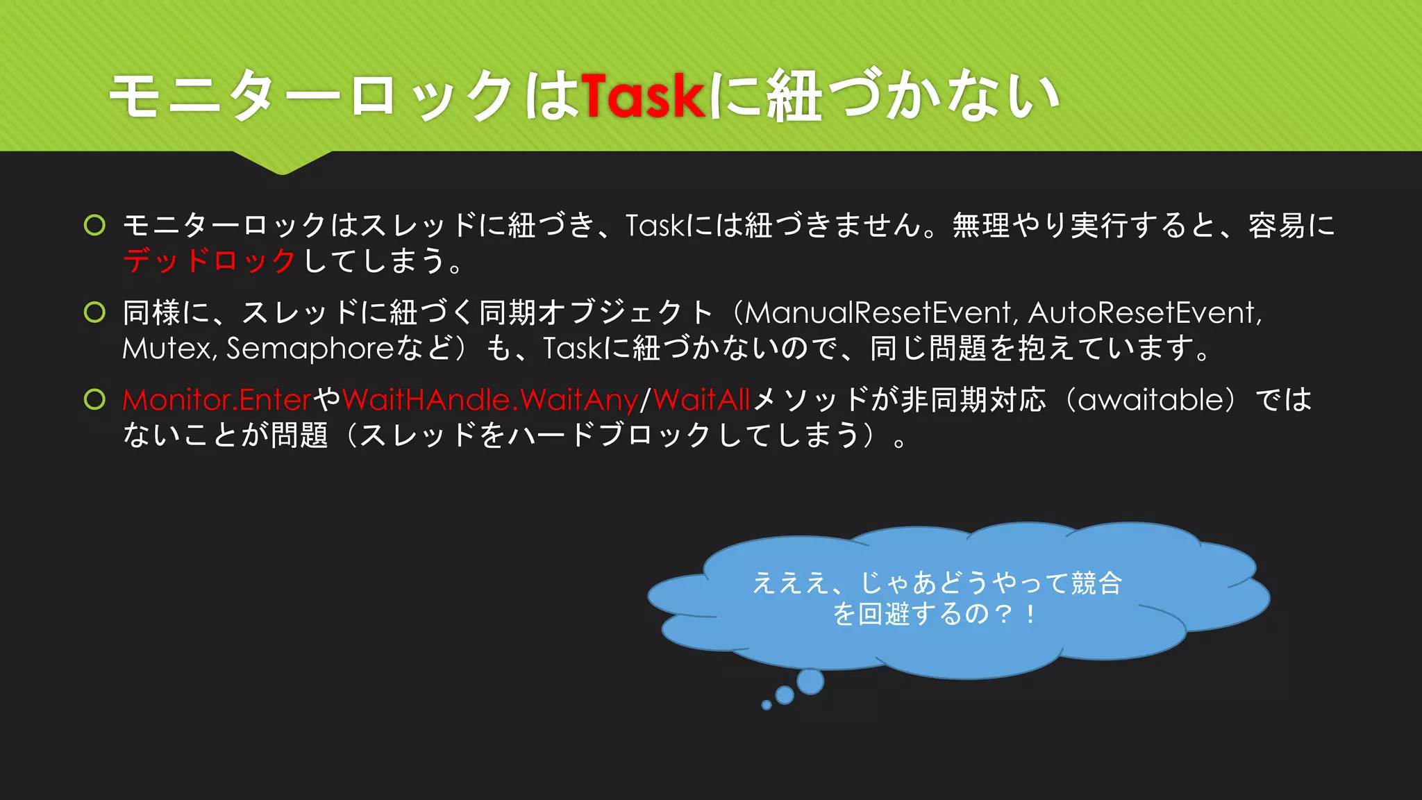 モニターロックはTaskに紐づかない 
モニターロックはスレッドに紐づき、Taskには紐づきません。無理やり実行すると、容易に デッドロックしてしまう。 
同様に、スレッドに紐づく同期オブジェクト（ManualResetEvent, AutoResetEvent, Mutex, Semaphoreなど）も、Taskに紐づかないので、同じ問題を抱えています。 
Monitor.EnterやWaitHAndle.WaitAny/WaitAllメソッドが非同期対応（awaitable）では ないことが問題（スレッドをハードブロックしてしまう）。 
えええ、じゃあどうやって競合 を回避するの？！  