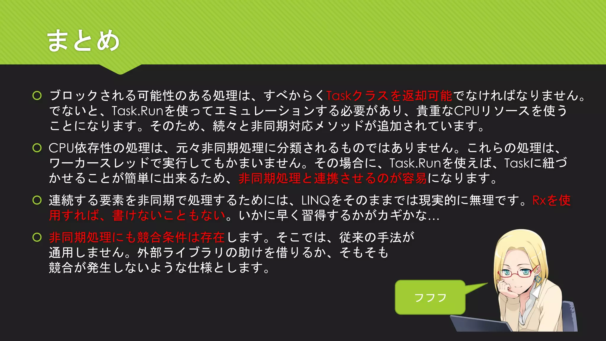 まとめ 
ブロックされる可能性のある処理は、すべからくTaskクラスを返却可能でなければなりません。 でないと、Task.Runを使ってエミュレーションする必要があり、貴重なCPUリソースを使う ことになります。そのため、続々と非同期対応メソッドが追加されています。 
CPU依存性の処理は、元々非同期処理に分類されるものではありません。これらの処理は、 ワーカースレッドで実行してもかまいません。その場合に、Task.Runを使えば、Taskに紐づ かせることが簡単に出来るため、非同期処理と連携させるのが容易になります。 
連続する要素を非同期で処理するためには、LINQをそのままでは現実的に無理です。Rxを使 用すれば、書けないこともない。いかに早く習得するかがカギかな… 
非同期処理にも競合条件は存在します。そこでは、従来の手法が 通用しません。外部ライブラリの助けを借りるか、そもそも 競合が発生しないような仕様とします。 
フフフ  