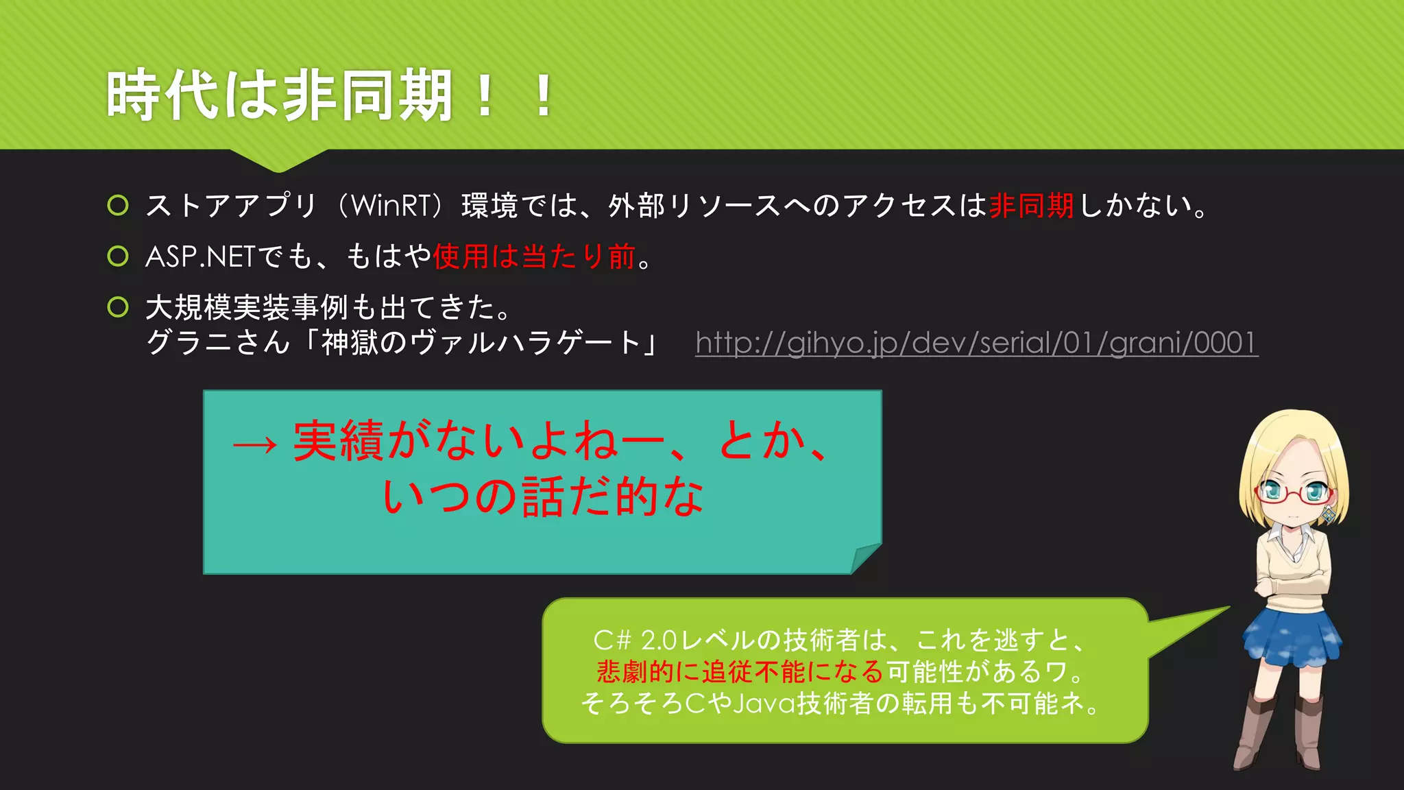 時代は非同期！！ 
ストアアプリ（WinRT）環境では、外部リソースへのアクセスは非同期しかない。 
ASP.NETでも、もはや使用は当たり前。 
大規模実装事例も出てきた。 グラニさん「神獄のヴァルハラゲート」http://gihyo.jp/dev/serial/01/grani/0001 
C# 2.0レベルの技術者は、これを逃すと、 
悲劇的に追従不能になる可能性があるワ。 
そろそろCやJava技術者の転用も不可能ネ。 
→ 実績がないよねー、とか、 
いつの話だ的な  