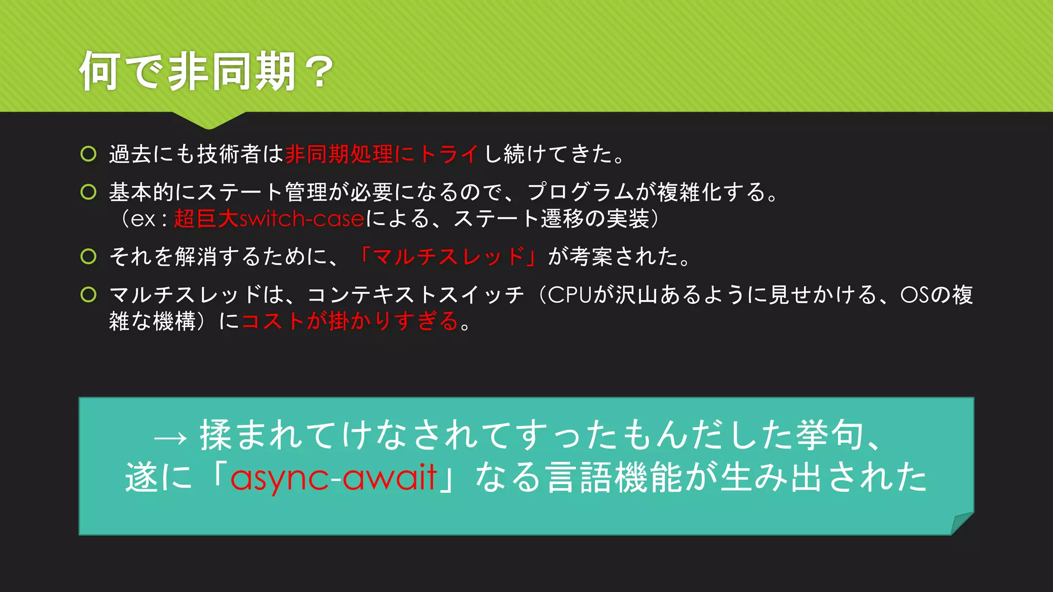 何で非同期？ 
過去にも技術者は非同期処理にトライし続けてきた。 
基本的にステート管理が必要になるので、プログラムが複雑化する。 （ex : 超巨大switch-caseによる、ステート遷移の実装） 
それを解消するために、「マルチスレッド」が考案された。 
マルチスレッドは、コンテキストスイッチ（CPUが沢山あるように見せかける、OSの複 雑な機構）にコストが掛かりすぎる。 
→ 揉まれてけなされてすったもんだした挙句、 
遂に「async-await」なる言語機能が生み出された  