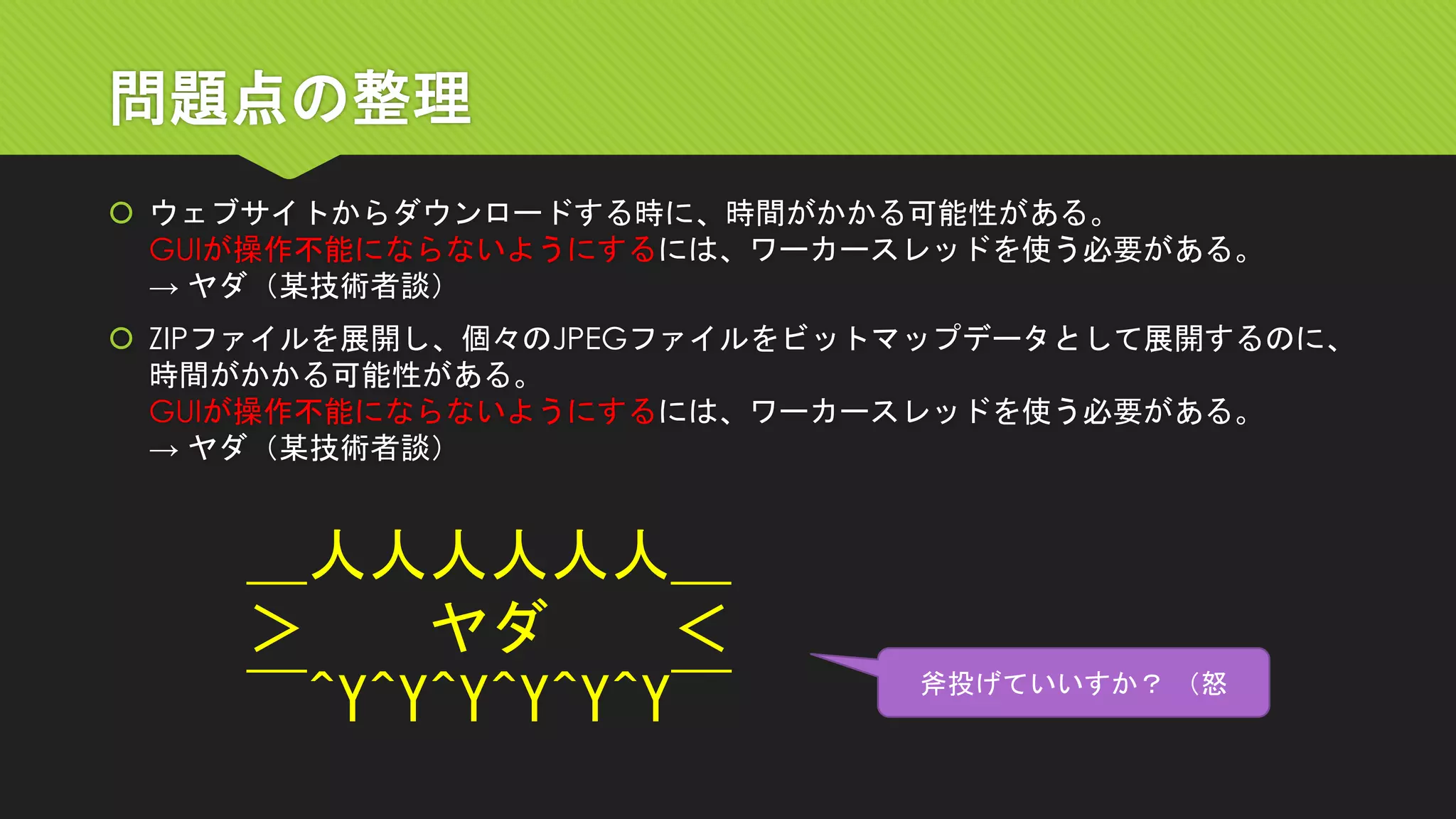 問題点の整理 
ウェブサイトからダウンロードする時に、時間がかかる可能性がある。 GUIが操作不能にならないようにするには、ワーカースレッドを使う必要がある。 → ヤダ（某技術者談） 
ZIPファイルを展開し、個々のJPEGファイルをビットマップデータとして展開するのに、 時間がかかる可能性がある。 GUIが操作不能にならないようにするには、ワーカースレッドを使う必要がある。 → ヤダ（某技術者談） 
＿人人人人人人＿ ＞ヤダ＜ ￣^Y^Y^Y^Y^Y^Y￣ 
斧投げていいすか？（怒  