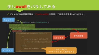 少しawaitをバラしてみる 
C# 4.0での非同期処理は、ContinueWithを使用して継続処理を書いていました。 
スレッド１ 
スレッド１ 
このラムダ式は、 
コールバックとして実行される 
非同期処理 
スレッド２  