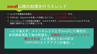 await以降の処理を行うスレッド 
awaitで待機後の処理は、メインスレッド（スレッド１）が実行する。 
そのため、Dispatcherを使って同期しなくても、GUIを直接操作できる。 
メインスレッドへの処理の移譲は、Taskクラス内で、SynchronizationContextクラスを 暗黙に使用することで実現している。 
→とりあえず、メインスレッド上でawaitした場合は、 
非同期処理完了後の処理も、自動的にメインスレッドで 
実行されることを覚えておけばOK 
（WPF/WP/ストアアプリの場合）。  