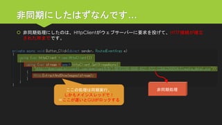 非同期にしたはずなんです… 
非同期処理にしたのは、HttpClientがウェブサーバーに要求を投げて、HTTP接続が確立 された所までです。 
非同期処理 
ここの処理は同期実行、 
しかもメインスレッドで！ 
＝ここが遅いとGUIがロックする  