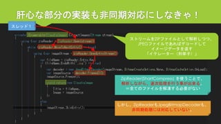 肝心な部分の実装も非同期対応にしなきゃ！ 
ストリームをZIPファイルとして解析しつつ、 
JPEGファイルであればデコードして 
イメージデータを返す 
「イテレーター（列挙子）」 
ZipReader(ShartCompress) を使うことで、 
解析しながら、逐次処理を行う事が出来る。 
＝全てのファイルを解凍する必要がない 
しかし、ZipReaderもJpegBitmapDecoderも、 
非同期処理には対応していない。 
スレッド１  