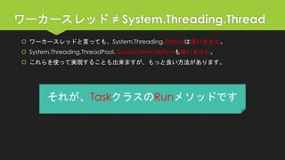 ワーカースレッド≠ System.Threading.Thread 
ワーカースレッドと言っても、System.Threading.Threadは使いません。 
System.Threading.ThreadPool.QueueUserWorkItemも使いません。 
これらを使って実現することも出来ますが、もっと良い方法があります。 
それが、TaskクラスのRunメソッドです  
