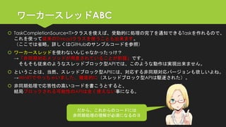 ワーカースレッドABC 
TaskCompletionSource<T>クラスを使えば、受動的に処理の完了を通知できるTaskを作れるので、 これを使って従来のThreadクラスを使うことも出来ます。 （ここでは省略。詳しくはGitHubのサンプルコードを参照） 
ワーカースレッドを使わないんじゃなかったっけ？ →「非同期対応メソッドが用意されていることが前提」です。 そもそも従来のようなスレッドブロック型APIでは、このような動作は実現出来ません。 
ということは、当然、スレッドブロック型APIには、対応する非同期対応バージョンも欲しいよね。 →WinRTでやっちゃいました、徹底的に（スレッドブロック型APIは駆逐された）。 
非同期処理で応答性の高いコードを書こうとすると、 結局ブロックされる可能性のAPIは全く使えない事になる。 
だから、これからのコードには 
非同期処理の理解が必須になるのヨ  