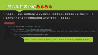 競合条件の回避あるある 
この場合は、単純に処理開始時にボタンを無効化、処理完了時に再度有効化すれば良いでしょう。 
従来的なマルチスレッドの競合回避知識しかない場合の、「あるある」 
error CS1996: 'await' 演算子は、lock ステートメント本体では使用できません。  