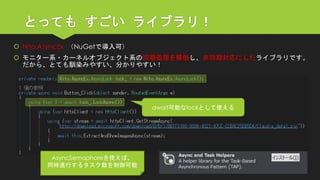 とってもすごいライブラリ！ 
Nito.AsyncEx（NuGetで導入可） 
モニター系・カーネルオブジェクト系の同期処理を模倣し、非同期対応にしたライブラリです。 だから、とても馴染みやすい、分かりやすい！ 
await可能なlockとして使える 
AsyncSemaphoreを使えば、 
同時進行するタスク数を制御可能  