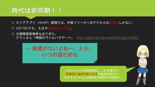 時代は非同期！！ 
ストアアプリ（WinRT）環境では、外部リソースへのアクセスは非同期しかない。 
ASP.NETでも、もはや使用は当たり前。 
大規模実装事例も出てきた。 グラニさん「神獄のヴァルハラゲート」http://gihyo.jp/dev/serial/01/grani/0001 
C# 2.0レベルの技術者は、これを逃すと、 
悲劇的に追従不能になる可能性があるワ。 
そろそろCやJava技術者の転用も不可能ネ。 
→ 実績がないよねー、とか、 
いつの話だ的な  