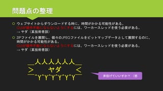 問題点の整理 
ウェブサイトからダウンロードする時に、時間がかかる可能性がある。 GUIが操作不能にならないようにするには、ワーカースレッドを使う必要がある。 → ヤダ（某技術者談） 
ZIPファイルを展開し、個々のJPEGファイルをビットマップデータとして展開するのに、 時間がかかる可能性がある。 GUIが操作不能にならないようにするには、ワーカースレッドを使う必要がある。 → ヤダ（某技術者談） 
＿人人人人人人＿ ＞ヤダ＜ ￣^Y^Y^Y^Y^Y^Y￣ 
斧投げていいすか？（怒  