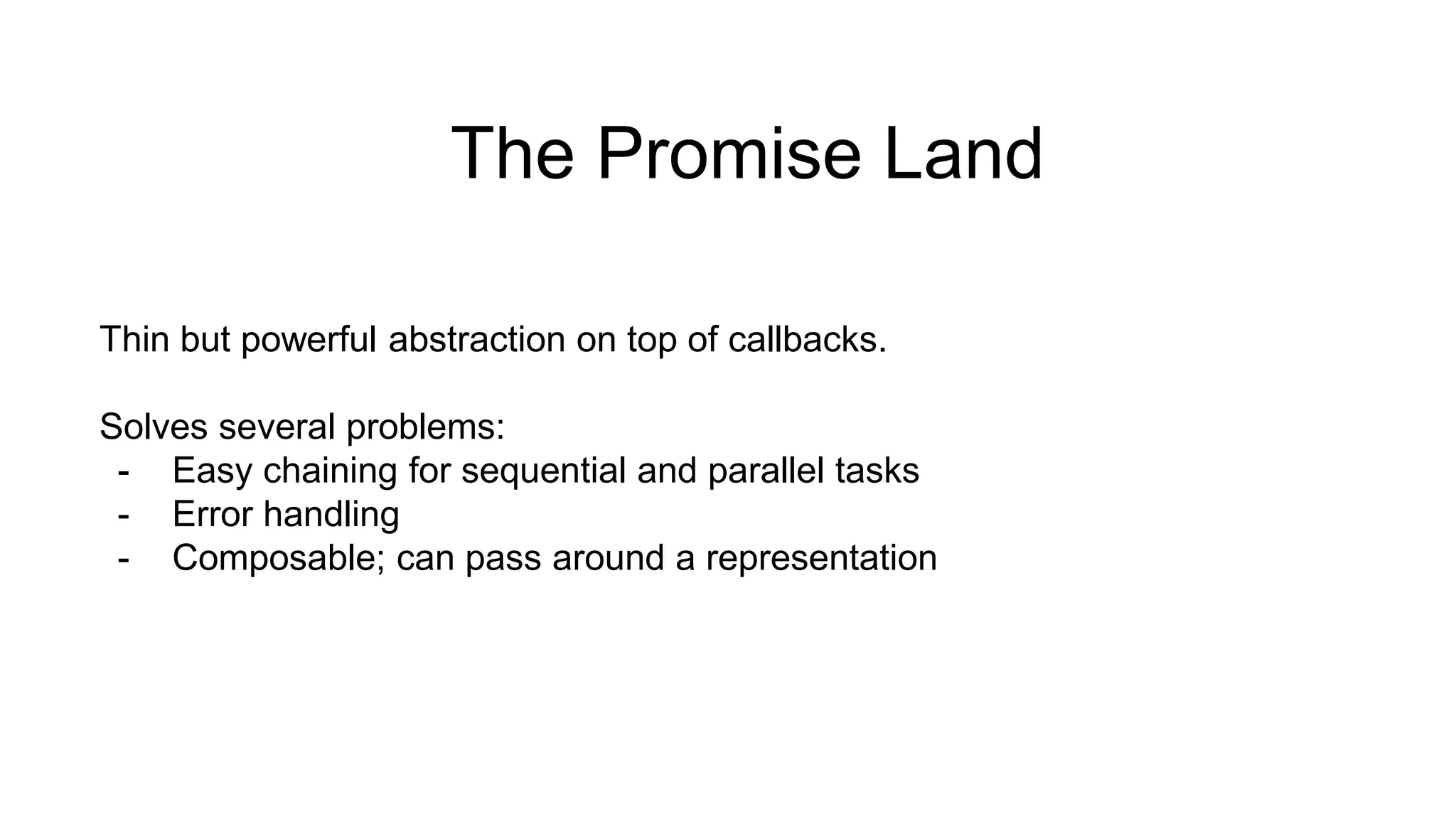 The Promise Land Thin but powerful abstraction on top of callbacks. Solves several problems: - Easy chaining for sequential and parallel tasks - Error handling - Composable; can pass around a representation 