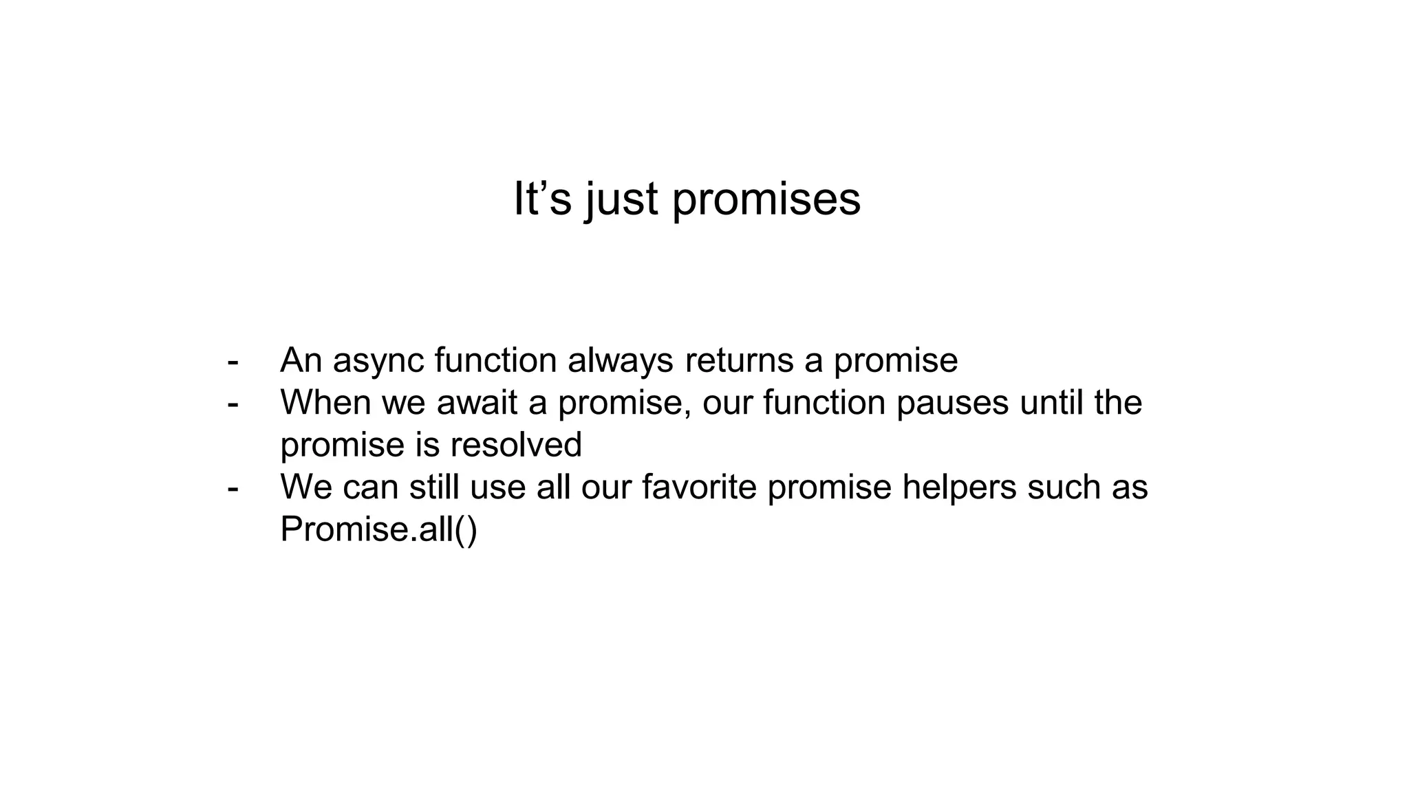 It’s just promises - An async function always returns a promise - When we await a promise, our function pauses until the promise is resolved - We can still use all our favorite promise helpers such as Promise.all() 
