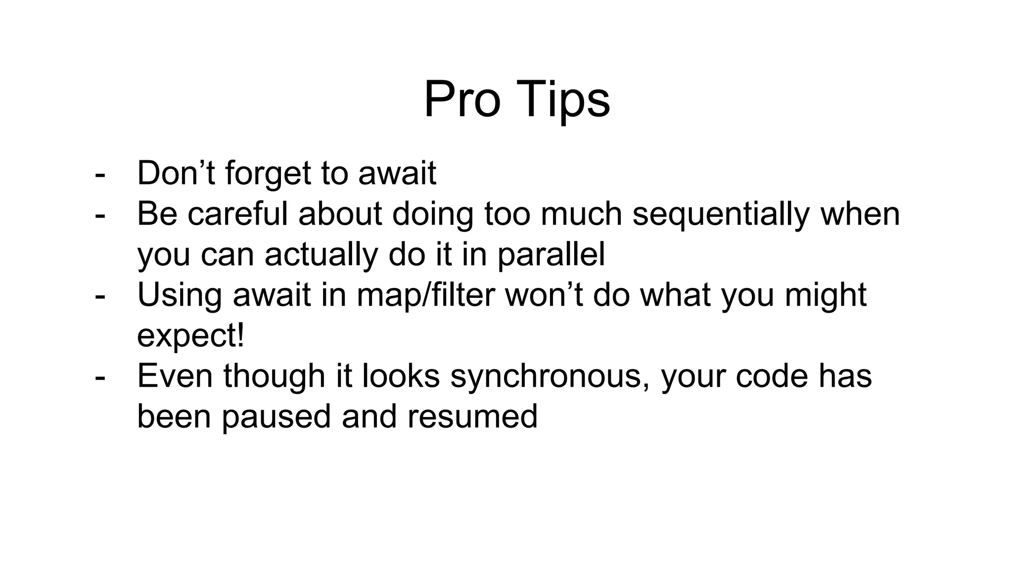Pro Tips - Don’t forget to await - Be careful about doing too much sequentially when you can actually do it in parallel - Using await in map/filter won’t do what you might expect! - Even though it looks synchronous, your code has been paused and resumed 